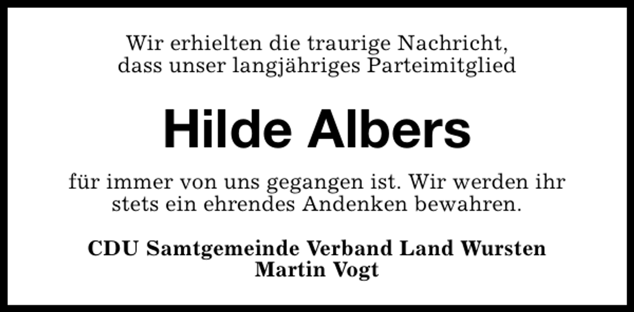 <p>Wir erhielten die traurige Nachricht,<br />dass unser langjähriges Parteimitglied</p><p>Hilde Albers<br />für immer von uns gegangen ist. Wir werden ihr<br />stets ein ehrendes Andenken bewahren.<br />CDU Samtgemeinde Verband Land Wursten<br />Martin Vogt</p>