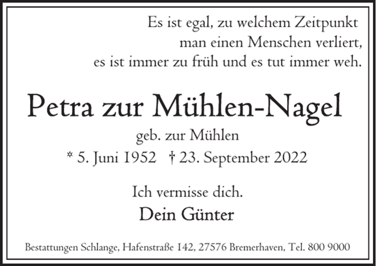 <p>Es ist egal, zu welchem Zeitpunkt<br />man einen Menschen verliert,<br />es ist immer zu früh und es tut immer weh.</p><p>geb. zur Mühlen<br />* 5. Juni 1952 † 23. September 2022<br />Ich vermisse dich.<br />Bestattungen Schlange, Hafenstraße 142, 27576 Bremerhaven, Tel. 800 9000</p>