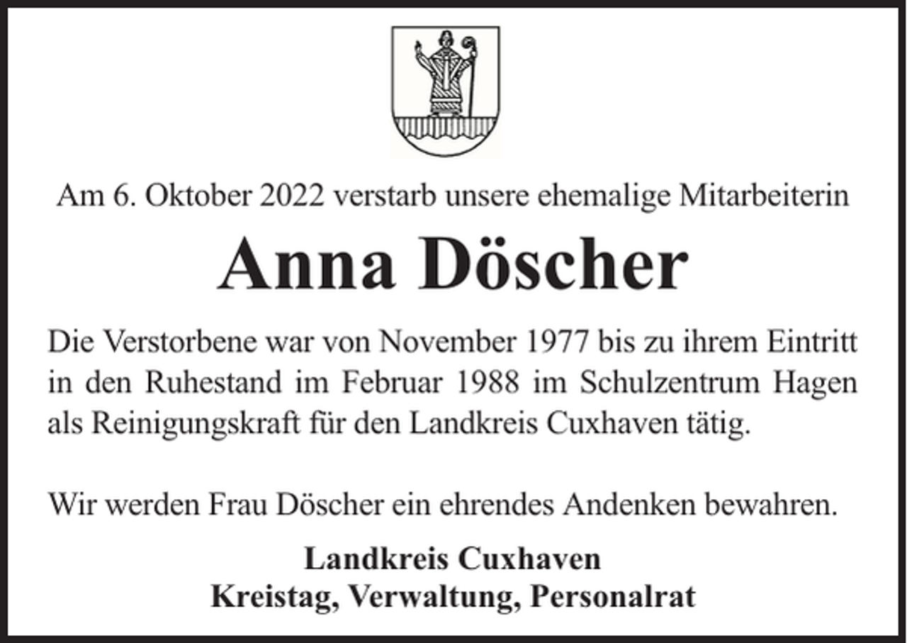 <p>Am 6. Oktober 2022 verstarb unsere ehemalige Mitarbeiterin</p><p>Anna Döscher</p><p>Die Verstorbene war von November 1977 bis zu ihrem Eintritt<br />in den Ruhestand im Februar 1988 im Schulzentrum Hagen<br />als Reinigungskraft für den Landkreis Cuxhaven tätig.<br />Wir werden Frau Döscher ein ehrendes Andenken bewahren.<br />Landkreis Cuxhaven<br />Kreistag, Verwaltung, Personalrat</p>