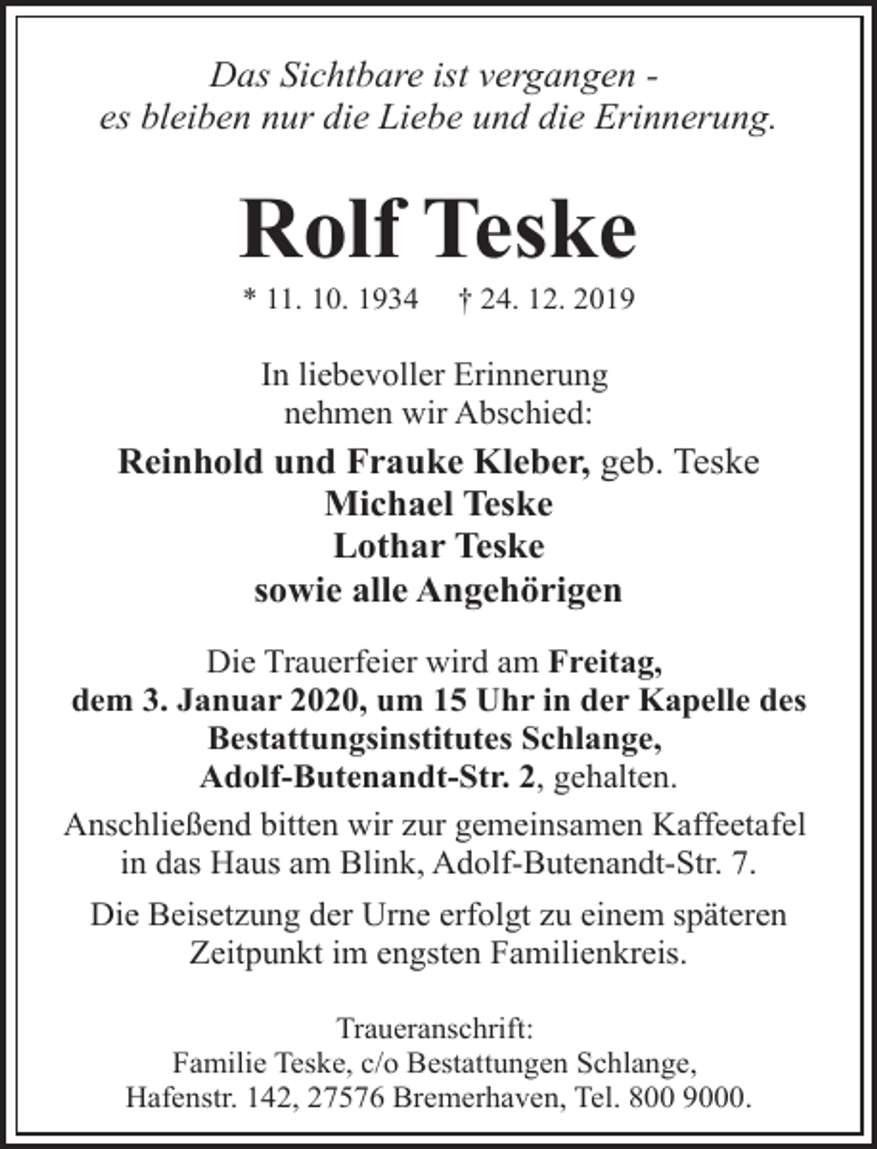 <p>Das Sichtbare ist vergangen es bleiben nur die Liebe und die Erinnerung.</p><p>Rolf Teske<br />* 11. 10. 1934</p><p>† 24. 12. 2019</p><p>In liebevoller Erinnerung<br />nehmen wir Abschied:</p><p>Reinhold und Frauke Kleber, geb. Teske<br />Michael Teske<br />Lothar Teske<br />sowie alle Angehörigen<br />Die Trauerfeier wird am Freitag,<br />dem 3. Januar 2020, um 15 Uhr in der Kapelle des<br />Bestattungsinstitutes Schlange,<br />Adolf-Butenandt-Str. 2, gehalten.<br />Anschließend bitten wir zur gemeinsamen Kaffeetafel<br />in das Haus am Blink, Adolf-Butenandt-Str. 7.<br />Die Beisetzung der Urne erfolgt zu einem späteren<br />Zeitpunkt im engsten Familienkreis.<br />Traueranschrift:<br />Familie Teske, c/o Bestattungen Schlange,<br />Hafenstr. 142, 27576 Bremerhaven, Tel. 800 9000.</p>