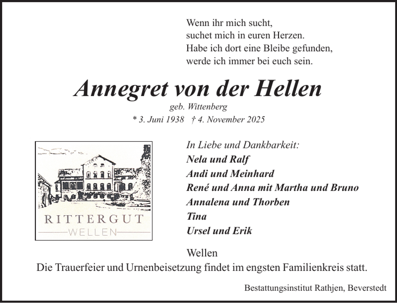 <p>Wenn ihr mich sucht,<br />suchet mich in euren Herzen.<br />Habe ich dort eine Bleibe gefunden,<br />werde ich immer bei euch sein.</p><p>Annegret von der Hellen<br />geb. Wittenberg<br />* 3. Juni 1938 † 4. November 2025</p><p>In Liebe und Dankbarkeit:<br />Nela und Ralf<br />Andi und Meinhard<br />René und Anna mit Martha und Bruno<br />Annalena und Thorben<br />Tina<br />Ursel und Erik</p><p>Wellen<br />Die Trauerfeier und Urnenbeisetzung findet im engsten Familienkreis statt.<br />Bestattungsinstitut Rathjen, Beverstedt</p>