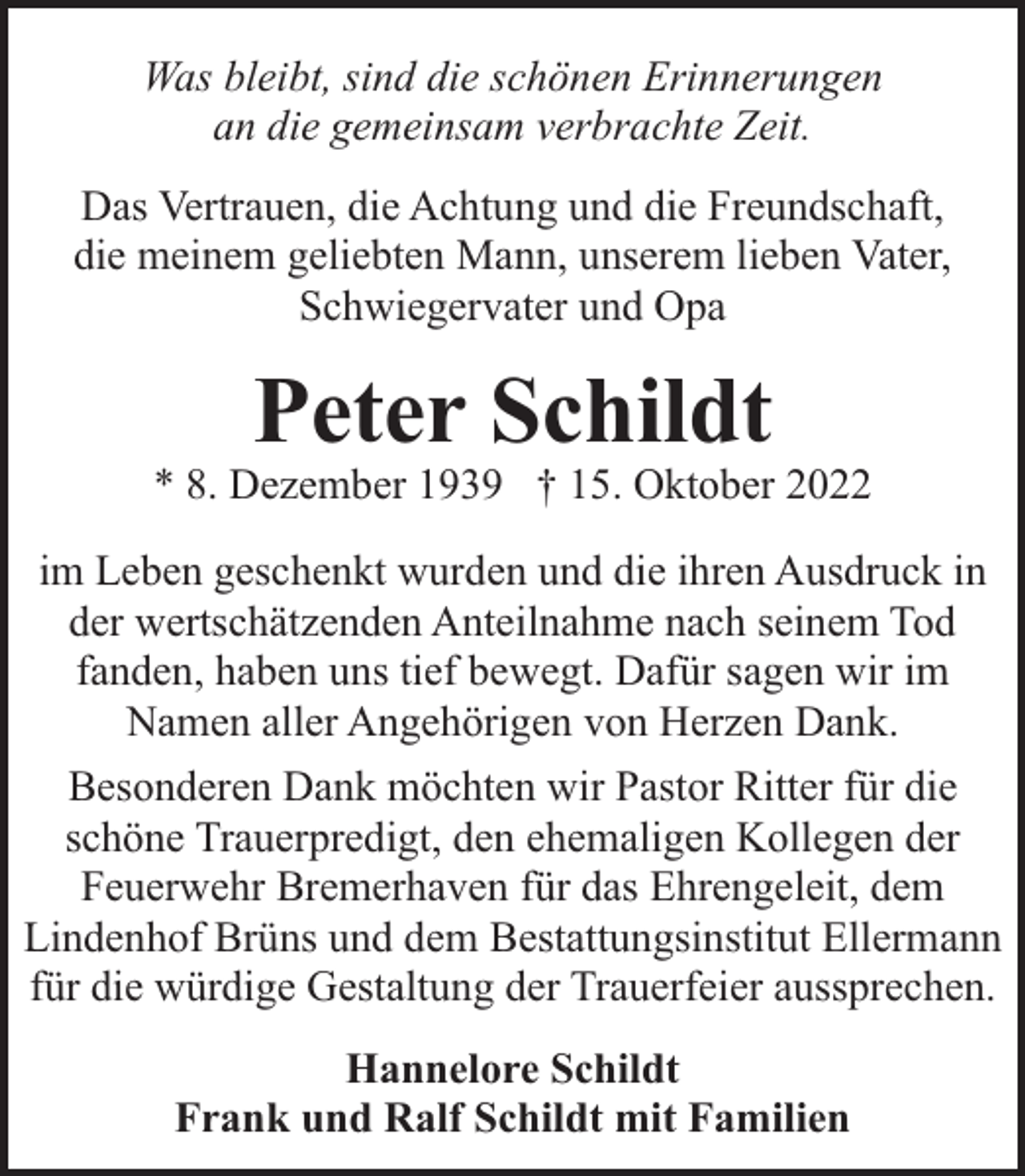 <p>Was bleibt, sind die schönen Erinnerungen<br />an die gemeinsam verbrachte Zeit.<br />Das Vertrauen, die Achtung und die Freundschaft,<br />die meinem geliebten Mann, unserem lieben Vater,<br />Schwiegervater und Opa</p><p>Peter Schildt</p><p>* 8. Dezember 1939 † 15. Oktober 2022<br />im Leben geschenkt wurden und die ihren Ausdruck in<br />der wertschätzenden Anteilnahme nach seinem Tod<br />fanden, haben uns tief bewegt. Dafür sagen wir im<br />Namen aller Angehörigen von Herzen Dank.<br />Besonderen Dank möchten wir Pastor Ritter für die<br />schöne Trauerpredigt, den ehemaligen Kollegen der<br />Feuerwehr Bremerhaven für das Ehrengeleit, dem<br />Lindenhof Brüns und dem Bestattungsinstitut Ellermann<br />für die würdige Gestaltung der Trauerfeier aussprechen.<br />Hannelore Schildt<br />Frank und Ralf Schildt mit Familien</p>
