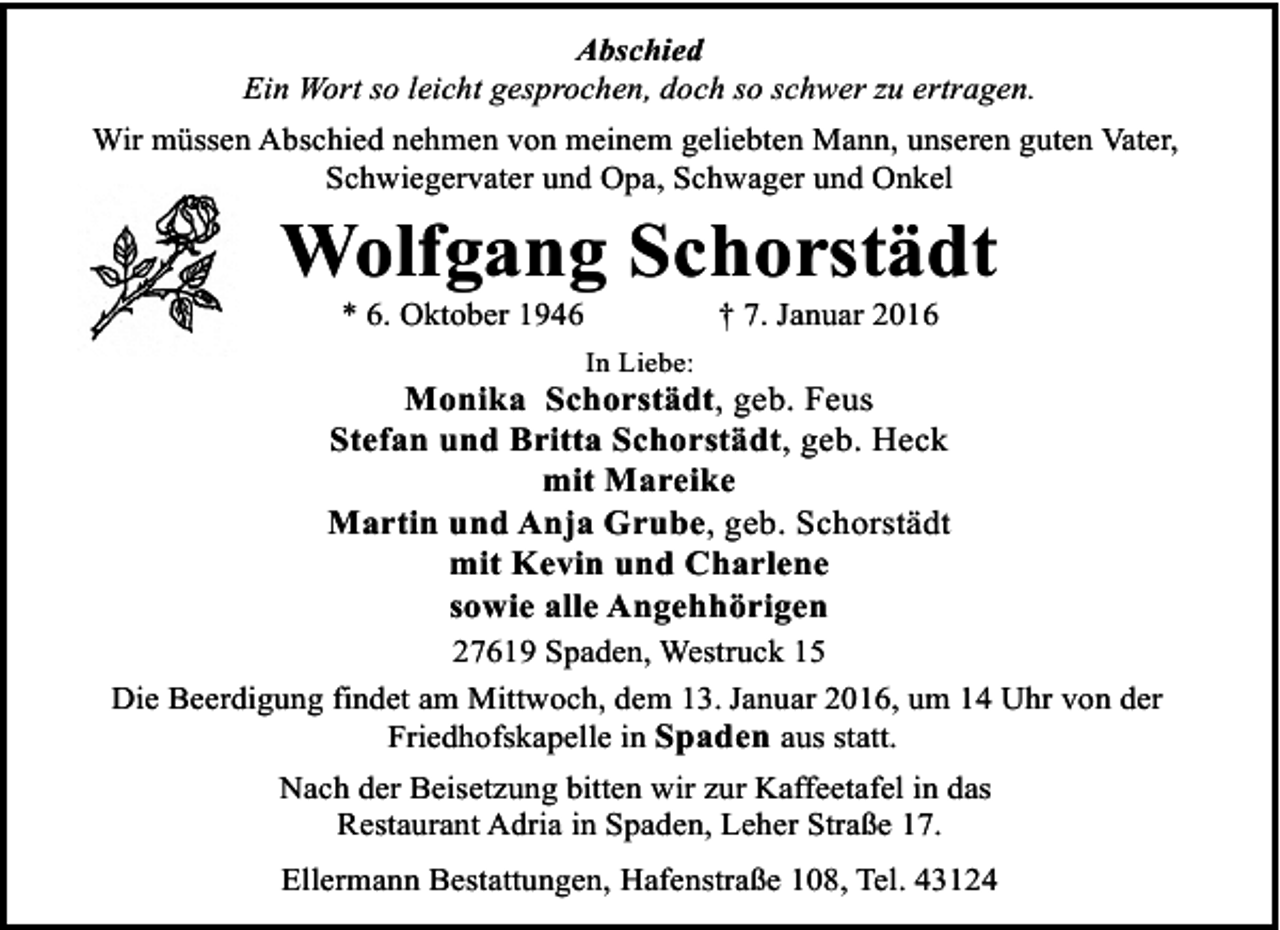 <p>Abschied<br />Ein Wort so leicht gesprochen, doch so schwer zu ertragen.<br />Wir müssen Abschied nehmen von meinem geliebten Mann, unseren guten Vater,<br />Schwiegervater und Opa, Schwager und Onkel</p><p>Wolfgang Schorstädt<br />* 6. Oktober 1946</p><p>† 7. Januar 2016</p><p>In Liebe:</p><p>Monika Schorstädt, geb. Feus<br />Stefan und Britta Schorstädt, geb. Heck<br />mit Mareike<br />Martin und Anja Grube, geb. Schorstädt<br />mit Kevin und Charlene<br />sowie alle Angehhörigen<br />27619 Spaden, Westruck 15<br />Die Beerdigung findet am Mittwoch, dem 13. Januar 2016, um 14 Uhr von der<br />Friedhofskapelle in Spaden aus statt.<br />Nach der Beisetzung bitten wir zur Kaffeetafel in das<br />Restaurant Adria in Spaden, Leher Straße 17.<br />Ellermann Bestattungen, Hafenstraße 108, Tel. 43124</p>