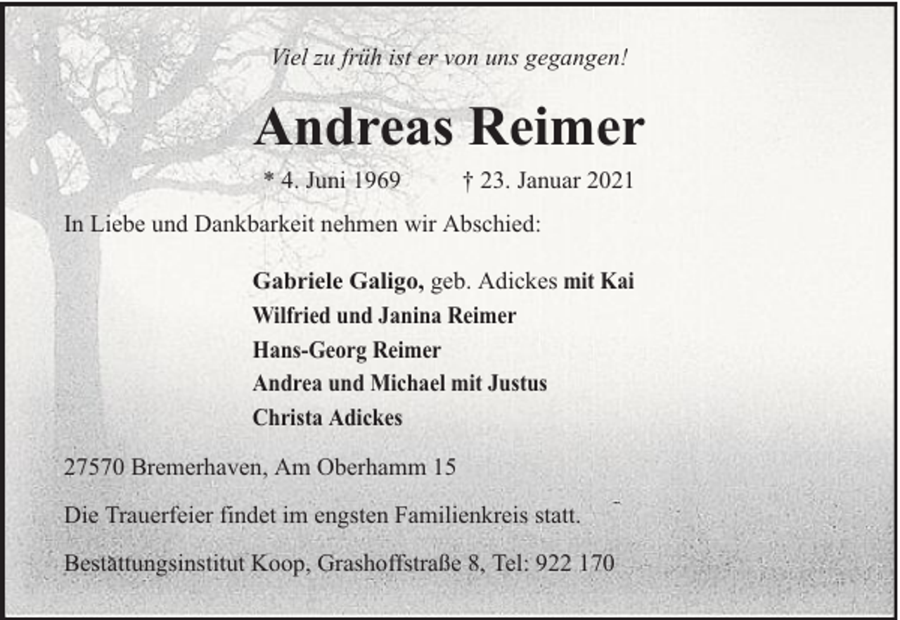 <p>Viel zu früh ist er von uns gegangen!</p>
<p>Andreas Reimer<br />* 4. Juni 1969</p>
<p>† 23. Januar 2021</p>
<p>In Liebe und Dankbarkeit nehmen wir Abschied:<br />Gabriele Galigo, geb. Adickes mit Kai<br />Wilfried und Janina Reimer<br />Hans-Georg Reimer<br />Andrea und Michael mit Justus<br />Christa Adickes<br />27570 Bremerhaven, Am Oberhamm 15<br />Die Trauerfeier findet im engsten Familienkreis statt.<br />Bestattungsinstitut Koop, Grashoffstraße 8, Tel: 922 170</p>