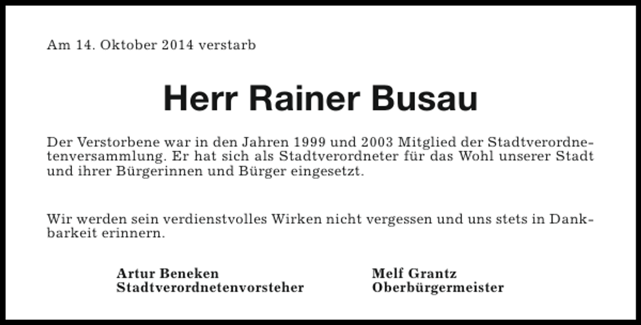 <p>Am 14. Oktober 2014 verstarb</p><p>Herr Rainer Busau<br />Der Verstorbene war in den Jahren 1999 und 2003 Mitglied der Stadtverordnetenversammlung. Er hat sich als Stadtverordneter für das Wohl unserer Stadt<br />und ihrer Bürgerinnen und Bürger eingesetzt.<br />Wir werden sein verdienstvolles Wirken nicht vergessen und uns stets in Dankbarkeit erinnern.<br />Artur Beneken<br />Stadtverordnetenvorsteher</p><p>Melf Grantz<br />Oberbürgermeister</p>