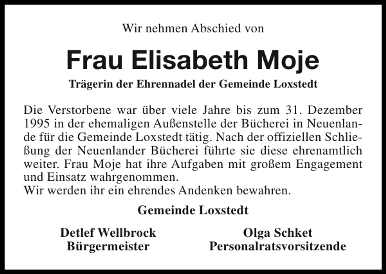 <p>Wir nehmen Abschied von</p><p>Frau Elisabeth Moje<br />Trägerin der Ehrennadel der Gemeinde Loxstedt</p><p>Die Verstorbene war über viele Jahre bis zum 31. Dezember<br />1995 in der ehemaligen Außenstelle der Bücherei in Neuenlande für die Gemeinde Loxstedt tätig. Nach der offiziellen Schließung der Neuenlander Bücherei führte sie diese ehrenamtlich<br />weiter. Frau Moje hat ihre Aufgaben mit großem Engagement<br />und Einsatz wahrgenommen.<br />Wir werden ihr ein ehrendes Andenken bewahren.<br />Gemeinde Loxstedt<br />Detlef Wellbrock<br />Bürgermeister</p><p>Olga Schket<br />Personalratsvorsitzende</p>