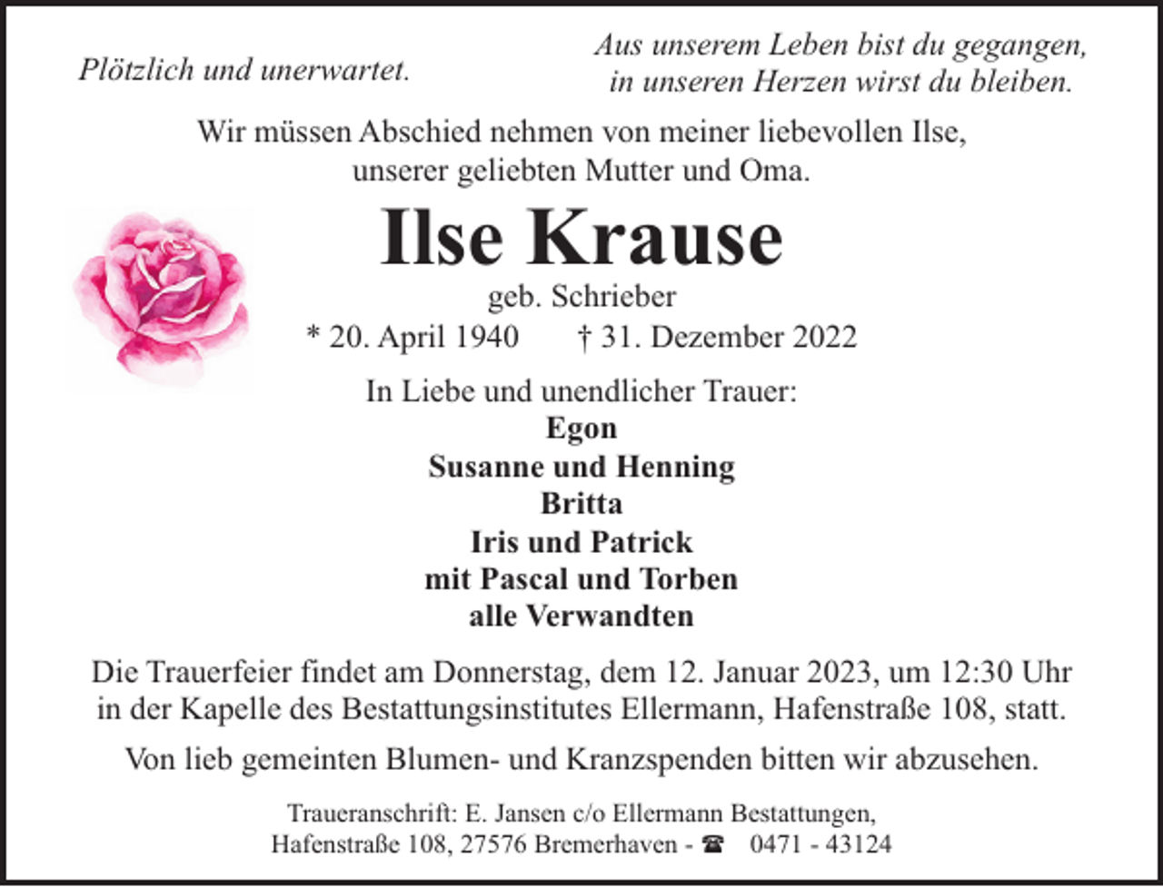 <p>Plötzlich und unerwartet.</p><p>Aus unserem Leben bist du gegangen,<br />in unseren Herzen wirst du bleiben.</p><p>Wir müssen Abschied nehmen von meiner liebevollen Ilse,<br />unserer geliebten Mutter und Oma.</p><p>Ilse Krause</p><p>geb. Schrieber<br />* 20. April 1940<br />† 31. Dezember 2022<br />In Liebe und unendlicher Trauer:<br />Egon<br />Susanne und Henning<br />Britta<br />Iris und Patrick<br />mit Pascal und Torben<br />alle Verwandten<br />Die Trauerfeier findet am Donnerstag, dem 12. Januar 2023, um 12:30 Uhr<br />in der Kapelle des Bestattungsinstitutes Ellermann, Hafenstraße 108, statt.<br />Von lieb gemeinten Blumen- und Kranzspenden bitten wir abzusehen.<br />Traueranschrift: E. Jansen c/o Ellermann Bestattungen,<br />Hafenstraße 108, 27576 Bremerhaven - ( 0471 - 43124</p>