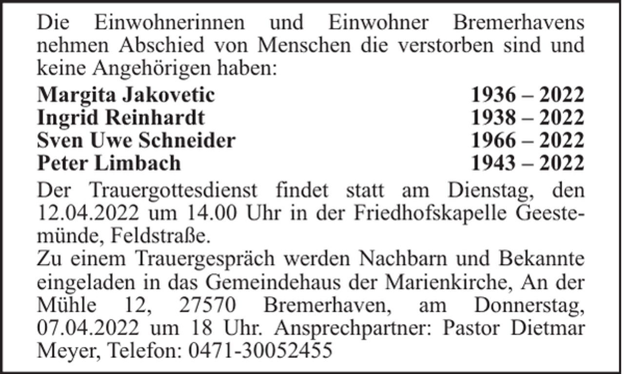 <p>Die Einwohnerinnen und Einwohner Bremerhavens<br />nehmen Abschied von Menschen die verstorben sind und<br />keine Angehörigen haben:<br />Margita Jakovetic<br />1936 – 2022<br />Ingrid Reinhardt<br />1938 – 2022<br />Sven Uwe Schneider<br />1966 – 2022<br />Peter Limbach<br />1943 – 2022<br />Der Trauergottesdienst findet statt am Dienstag, den<br />12.04.2022 um 14.00 Uhr in der Friedhofskapelle Geestemünde, Feldstraße.<br />Zu einem Trauergespräch werden Nachbarn und Bekannte<br />eingeladen in das Gemeindehaus der Marienkirche, An der<br />Mühle 12, 27570 Bremerhaven, am Donnerstag,<br />07.04.2022 um 18 Uhr. Ansprechpartner: Pastor Dietmar<br />Meyer, Telefon: 0471-30052455</p>