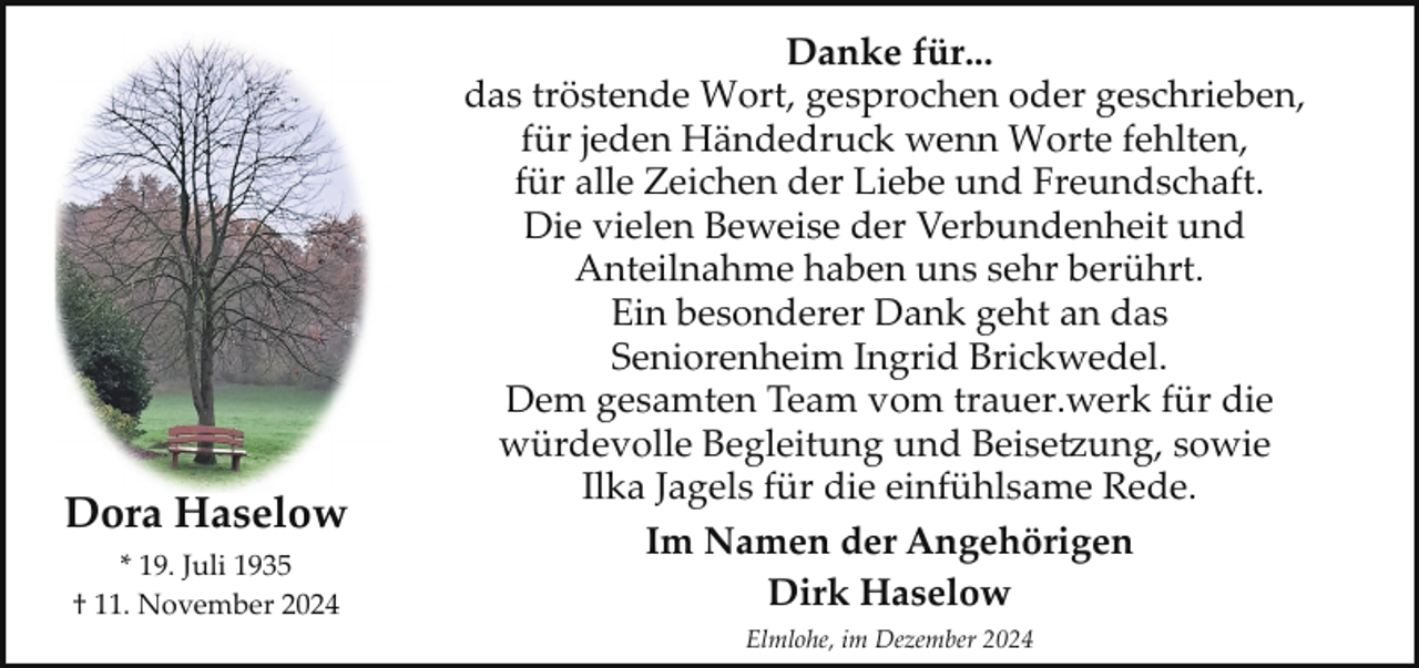 <p>Dora Haselow<br />* 19. Juli 1935<br />† 11. November 2024</p><p>Danke für...<br />das tröstende Wort, gesprochen oder geschrieben,<br />für jeden Händedruck wenn Worte fehlten,<br />für alle Zeichen der Liebe und Freundschaft.<br />Die vielen Beweise der Verbundenheit und<br />Anteilnahme haben uns sehr berührt.<br />Ein besonderer Dank geht an das<br />Seniorenheim Ingrid Brickwedel.<br />Dem gesamten Team vom trauer.werk für die<br />würdevolle Begleitung und Beise�ung, sowie<br />Ilka Jagels für die einfühlsame Rede.<br />Im Namen der Angehörigen<br />Dirk Haselow<br />Elmlohe, im Dezember 2024</p>