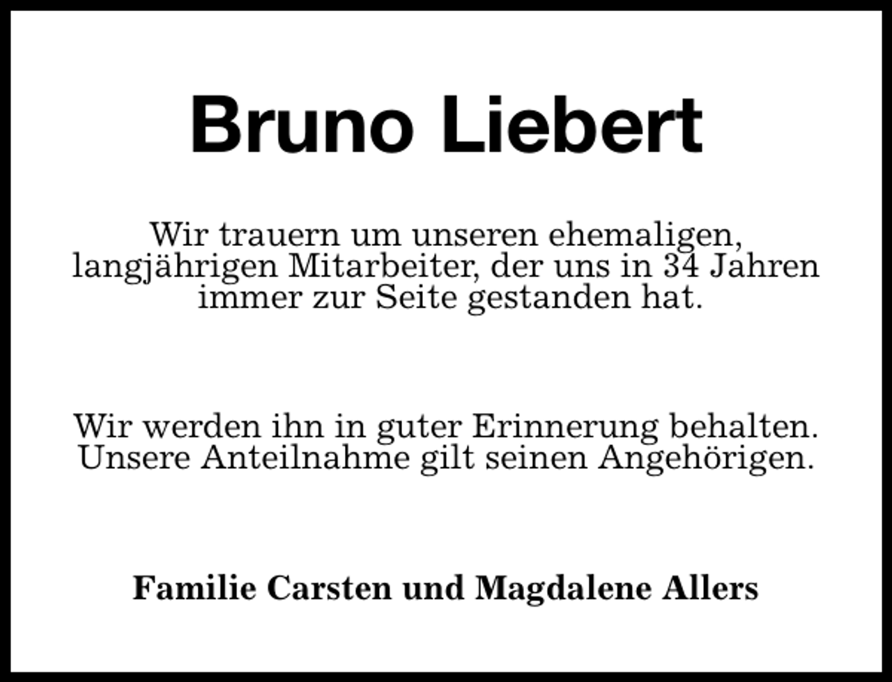<p>Bruno Liebert<br />Wir trauern um unseren ehemaligen,<br />langjährigen Mitarbeiter, der uns in 34 Jahren<br />immer zur Seite gestanden hat.<br />Wir werden ihn in guter Erinnerung behalten.<br />Unsere Anteilnahme gilt seinen Angehörigen.<br />Familie Carsten und Magdalene Allers</p>