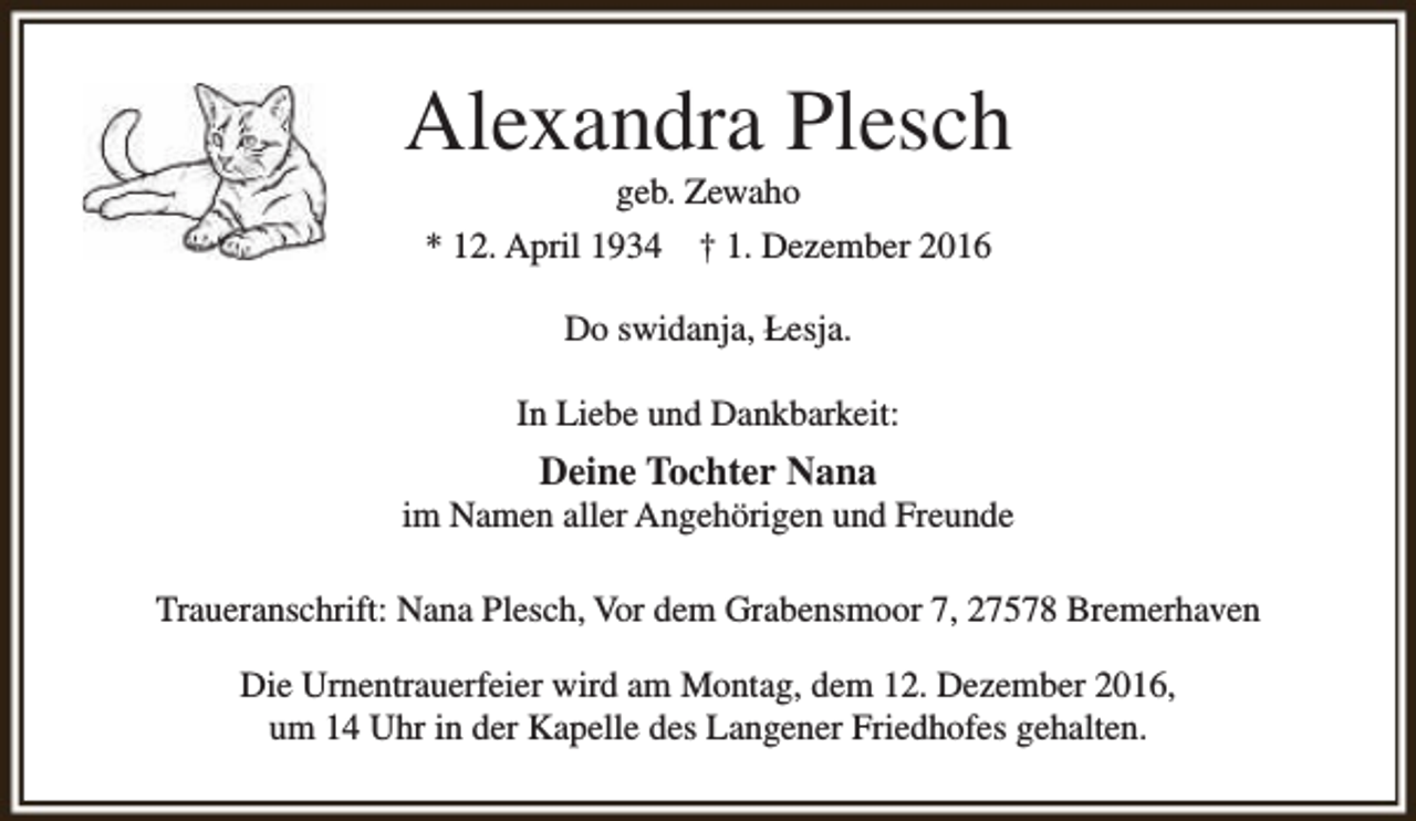 <p>Alexandra Plesch<br />geb. Zewaho<br />* 12. April 1934 † 1. Dezember 2016<br />Do swidanja, Lesja.<br />In Liebe und Dankbarkeit:</p><p>Deine Tochter Nana</p><p>im Namen aller Angehörigen und Freunde<br />Traueranschrift: Nana Plesch, Vor dem Grabensmoor 7, 27578 Bremerhaven<br />Die Urnentrauerfeier wird am Montag, dem 12. Dezember 2016,<br />um 14 Uhr in der Kapelle des Langener Friedhofes gehalten.</p>