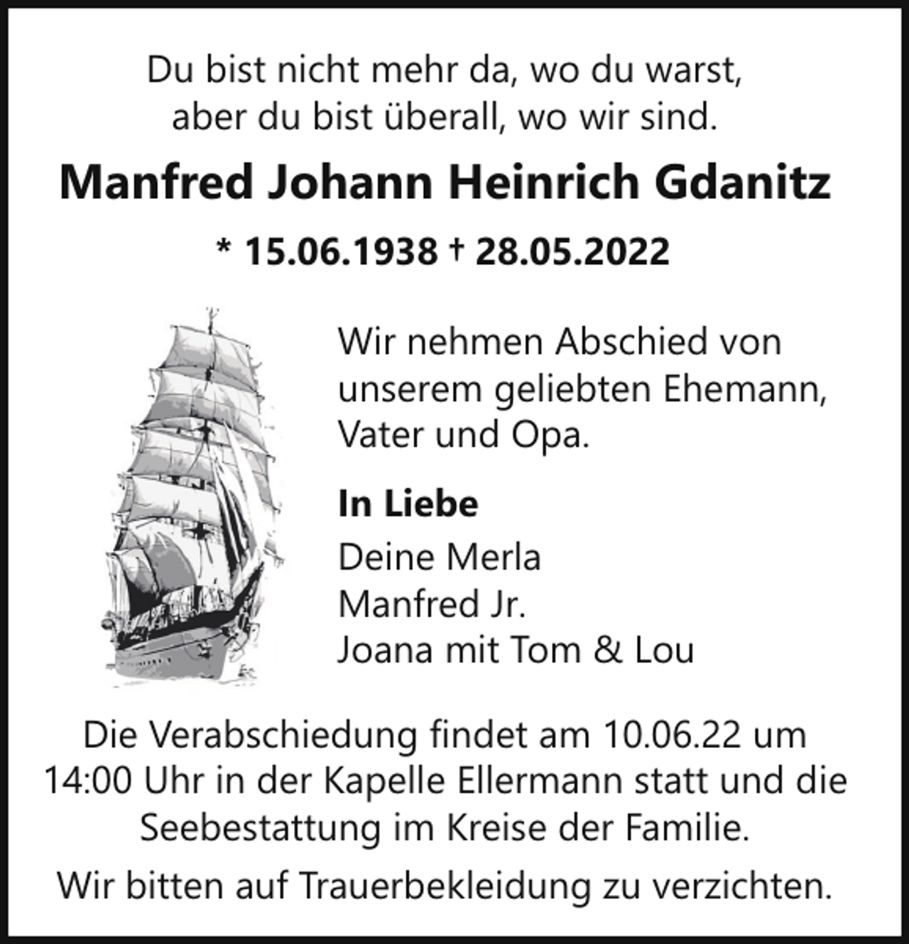 <p>Du bist nicht mehr da, wo du warst,<br />aber du bist überall, wo wir sind.</p><p>Manfred Johann Heinrich Gdanitz<br />* 15.06.1938 † 28.05.2022<br />Wir nehmen Abschied von<br />unserem geliebten Ehemann,<br />Vater und Opa.<br />In Liebe<br />Deine Merla<br />Manfred Jr.<br />Joana mit Tom &amp; Lou<br />Die Verabschiedung findet am 10.06.22 um<br />14:00 Uhr in der Kapelle Ellermann statt und die<br />Seebestattung im Kreise der Familie.<br />Wir bitten auf Trauerbekleidung zu verzichten.</p>