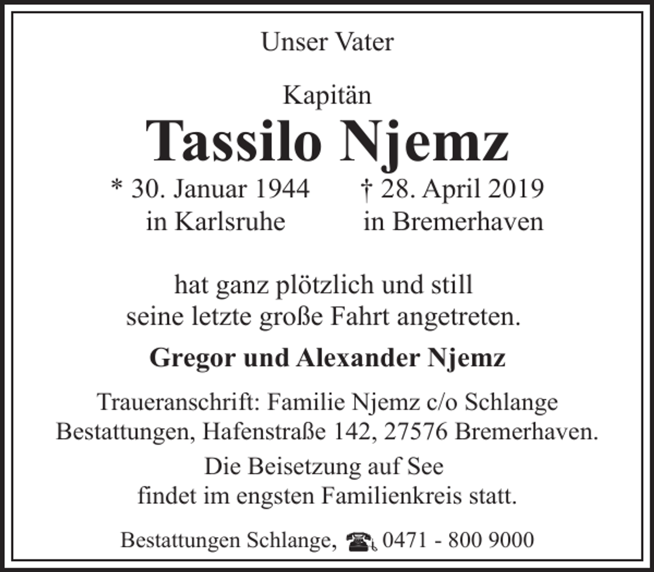 <p>Unser Vater<br />Kapitän</p><p>Tassilo Njemz</p><p>* 30. Januar 1944<br />in Karlsruhe</p><p>† 28. April 2019<br />in Bremerhaven</p><p>hat ganz plötzlich und still<br />seine letzte große Fahrt angetreten.<br />Gregor und Alexander Njemz<br />Traueranschrift: Familie Njemz c/o Schlange<br />Bestattungen, Hafenstraße 142, 27576 Bremerhaven.<br />Die Beisetzung auf See<br />findet im engsten Familienkreis statt.<br />Bestattungen Schlange,</p><p>0471 - 800 9000</p>