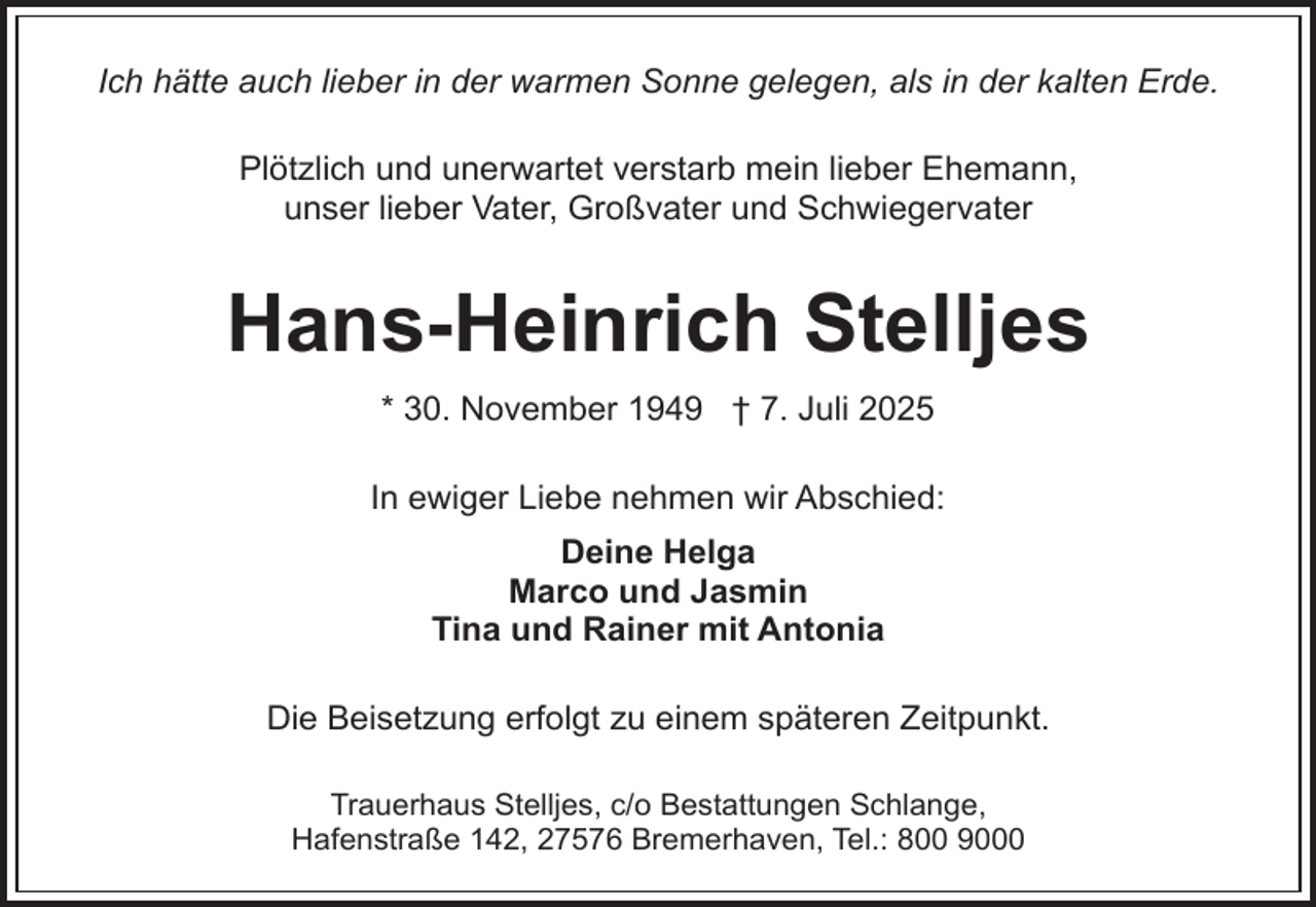 <p>Ich hätte auch lieber in der warmen Sonne gelegen, als in der kalten Erde.<br />Plötzlich und unerwartet verstarb mein lieber Ehemann,<br />unser lieber Vater, Großvater und Schwiegervater</p><p>Hans-Heinrich Stelljes<br />* 30. November 1949 † 7. Juli 2025<br />In ewiger Liebe nehmen wir Abschied:<br />Deine Helga<br />Marco und Jasmin<br />Tina und Rainer mit Antonia<br />Die Beisetzung erfolgt zu einem späteren Zeitpunkt.<br />Trauerhaus Stelljes, c/o Bestattungen Schlange,<br />Hafenstraße 142, 27576 Bremerhaven, Tel.: 800 9000</p>