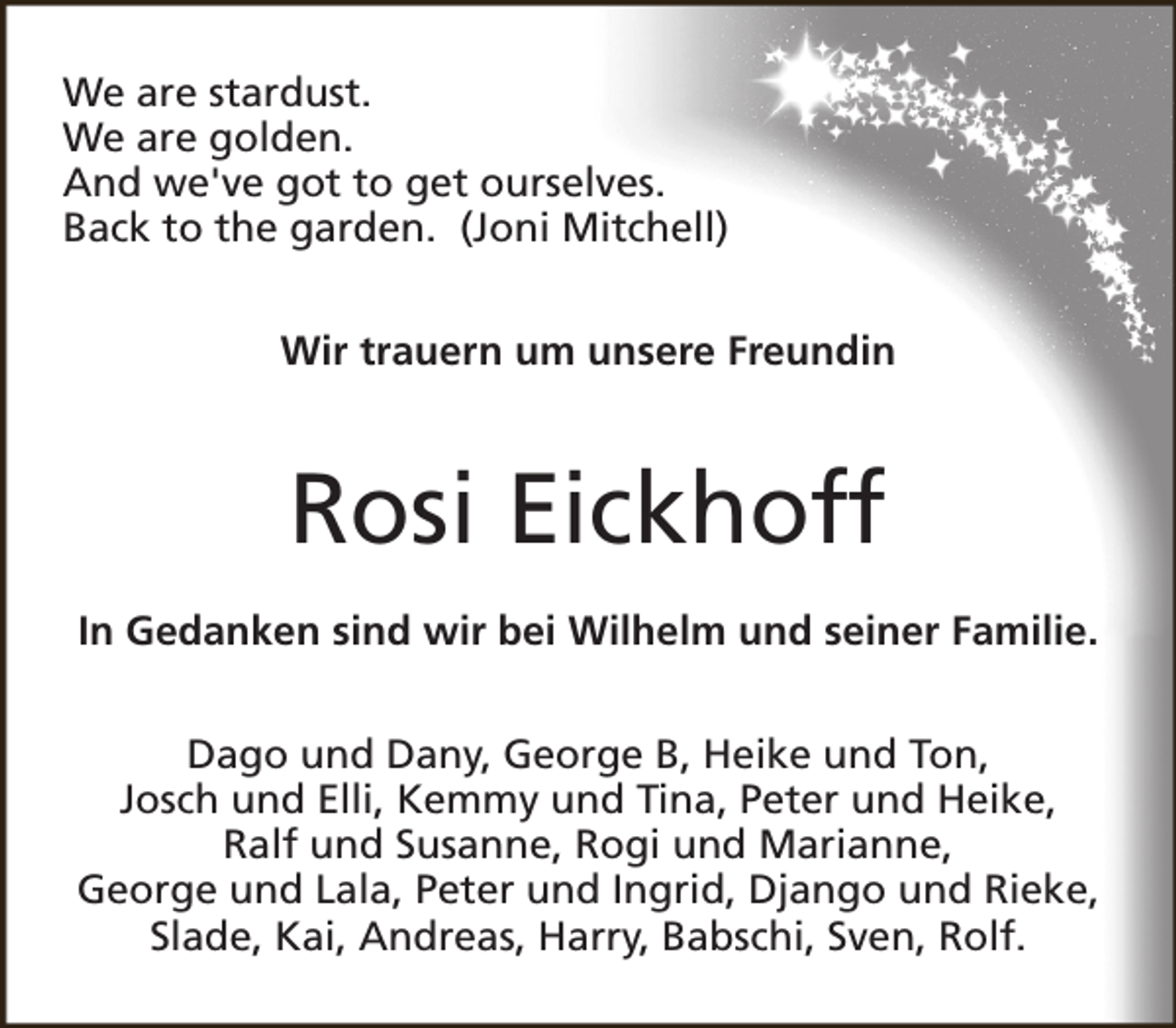 <p>We are stardust.<br />We are golden.<br />And we've got to get ourselves.<br />Back to the garden. (Joni Mitchell)<br />Wir trauern um unsere Freundin</p><p>Rosi Eickhoff<br />In Gedanken sind wir bei Wilhelm und seiner Familie.<br />Dago und Dany, George B, Heike und Ton,<br />Josch und Elli, Kemmy und Tina, Peter und Heike,<br />Ralf und Susanne, Rogi und Marianne,<br />George und Lala, Peter und Ingrid, Django und Rieke,<br />Slade, Kai, Andreas, Harry, Babschi, Sven, Rolf.</p>