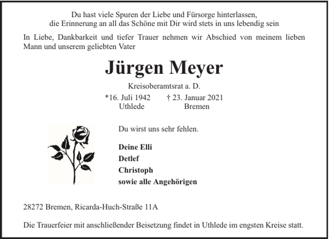 <p>Du hast viele Spuren der Liebe und Fürsorge hinterlassen,<br />die Erinnerung an all das Schöne mit Dir wird stets in uns lebendig sein<br />In Liebe, Dankbarkeit und tiefer Trauer nehmen wir Abschied von meinem lieben<br />Mann und unserem geliebten Vater</p><p>Jürgen Meyer<br />Kreisoberamtsrat a. D.<br />*16. Juli 1942<br />† 23. Januar 2021<br />Uthlede<br />Bremen<br />Du wirst uns sehr fehlen.<br />Deine Elli<br />Detlef<br />Christoph<br />sowie alle Angehörigen<br />28272 Bremen, Ricarda-Huch-Straße 11A<br />Die Trauerfeier mit anschließender Beisetzung findet in Uthlede im engsten Kreise statt.</p>