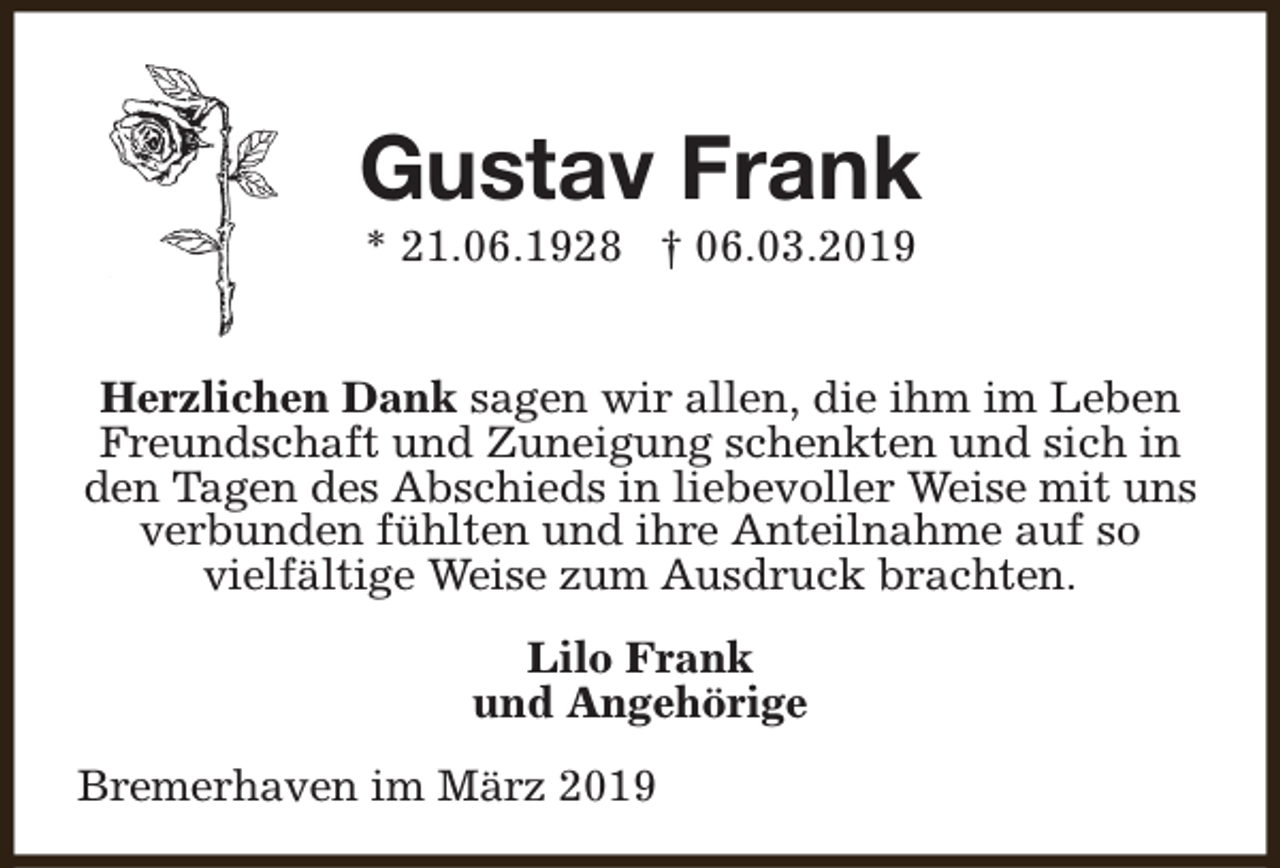 <p>Gustav Frank<br />* 21.06.1928 † 06.03.2019</p><p>Herzlichen Dank sagen wir allen, die ihm im Leben<br />Freundschaft und Zuneigung schenkten und sich in<br />den Tagen des Abschieds in liebevoller Weise mit uns<br />verbunden fühlten und ihre Anteilnahme auf so<br />vielfältige Weise zum Ausdruck brachten.<br />Lilo Frank<br />und Angehörige<br />Bremerhaven im März 2019</p>