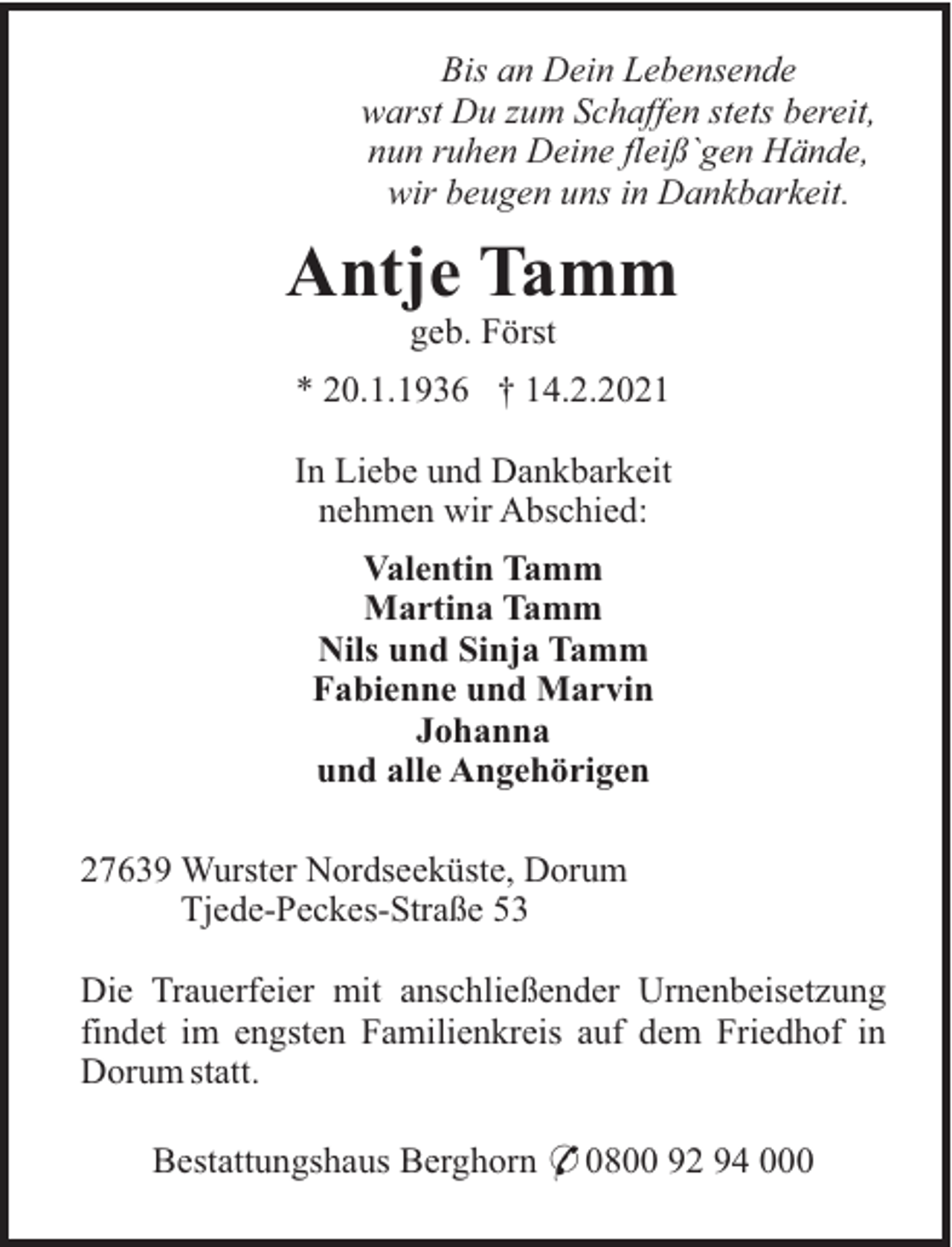 <p>Bis an Dein Lebensende<br />warst Du zum Schaffen stets bereit,<br />nun ruhen Deine fleiß`gen Hände,<br />wir beugen uns in Dankbarkeit.</p><p>Antje Tamm<br />geb. Först<br />* 20.1.1936 † 14.2.2021<br />In Liebe und Dankbarkeit<br />nehmen wir Abschied:<br />Valentin Tamm<br />Martina Tamm<br />Nils und Sinja Tamm<br />Fabienne und Marvin<br />Johanna<br />und alle Angehörigen<br />27639 Wurster Nordseeküste, Dorum<br />Tjede-Peckes-Straße 53<br />Die Trauerfeier mit anschließender Urnenbeisetzung<br />findet im engsten Familienkreis auf dem Friedhof in<br />Dorum statt.<br />Bestattungshaus Berghorn * 0800 92 94 000</p>