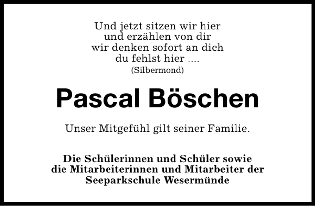 <p>Und jetzt sitzen wir hier<br />und erzählen von dir<br />wir denken sofort an dich<br />du fehlst hier ....<br />(Silbermond)</p><p>Pascal Böschen<br />Unser Mitgefühl gilt seiner Familie.<br />Die Schülerinnen und Schüler sowie<br />die Mitarbeiterinnen und Mitarbeiter der<br />Seeparkschule Wesermünde</p>