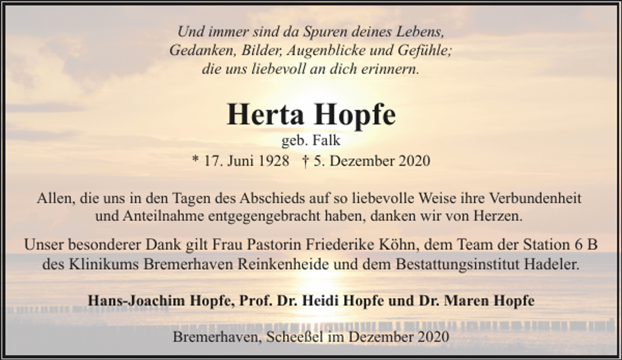 <p>Und immer sind da Spuren deines Lebens,<br />Gedanken, Bilder, Augenblicke und Gefühle;<br />die uns liebevoll an dich erinnern.</p><p>Herta Hopfe</p><p>geb. Falk<br />* 17. Juni 1928 † 5. Dezember 2020<br />Allen, die uns in den Tagen des Abschieds auf so liebevolle Weise ihre Verbundenheit<br />und Anteilnahme entgegengebracht haben, danken wir von Herzen.</p><p>Unser besonderer Dank gilt Frau Pastorin Friederike Köhn, dem Team der Station 6 B<br />des Klinikums Bremerhaven Reinkenheide und dem Bestattungsinstitut Hadeler.<br />Hans-Joachim Hopfe, Prof. Dr. Heidi Hopfe und Dr. Maren Hopfe<br />Bremerhaven, Scheeßel im Dezember 2020</p>