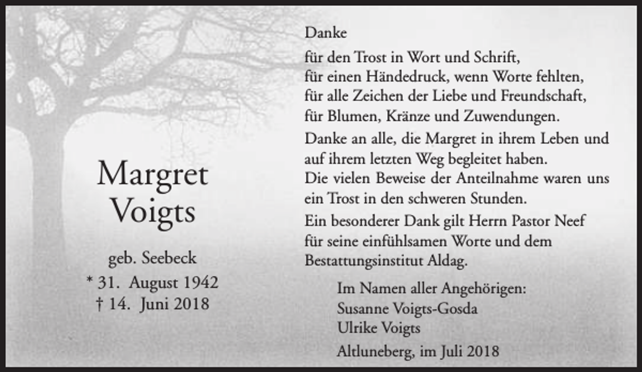 <p>Danke</p><p>Margret<br />Voigts<br />geb. Seebeck<br />* 31. August 1942<br />† 14. Juni 2018</p><p>für den Trost in Wort und Schrift,<br />für einen Händedruck, wenn Worte fehlten,<br />für alle Zeichen der Liebe und Freundschaft,<br />für Blumen, Kränze und Zuwendungen.<br />Danke an alle, die Margret in ihrem Leben und<br />auf ihrem letzten Weg begleitet haben.<br />Die vielen Beweise der Anteilnahme waren uns<br />ein Trost in den schweren Stunden.<br />Ein besonderer Dank gilt Herrn Pastor Neef<br />für seine einfühlsamen Worte und dem<br />Bestattungsinstitut Aldag.<br />Im Namen aller Angehörigen:<br />Susanne Voigts-Gosda<br />Ulrike Voigts<br />Altluneberg, im Juli 2018</p>