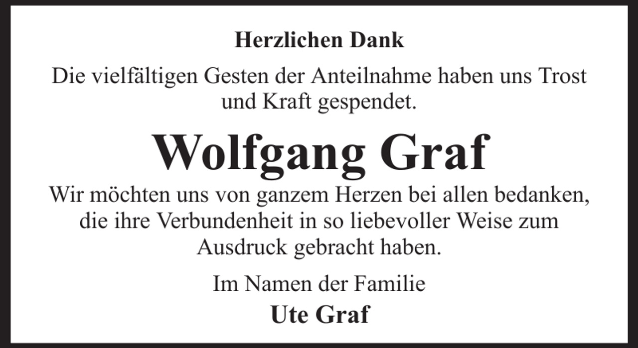 <p>Herzlichen Dank<br />Die vielfältigen Gesten der Anteilnahme haben uns Trost<br />und Kraft gespendet.</p><p>Wolfgang Graf<br />Wir möchten uns von ganzem Herzen bei allen bedanken,<br />die ihre Verbundenheit in so liebevoller Weise zum<br />Ausdruck gebracht haben.<br />Im Namen der Familie</p><p>Ute Graf</p>