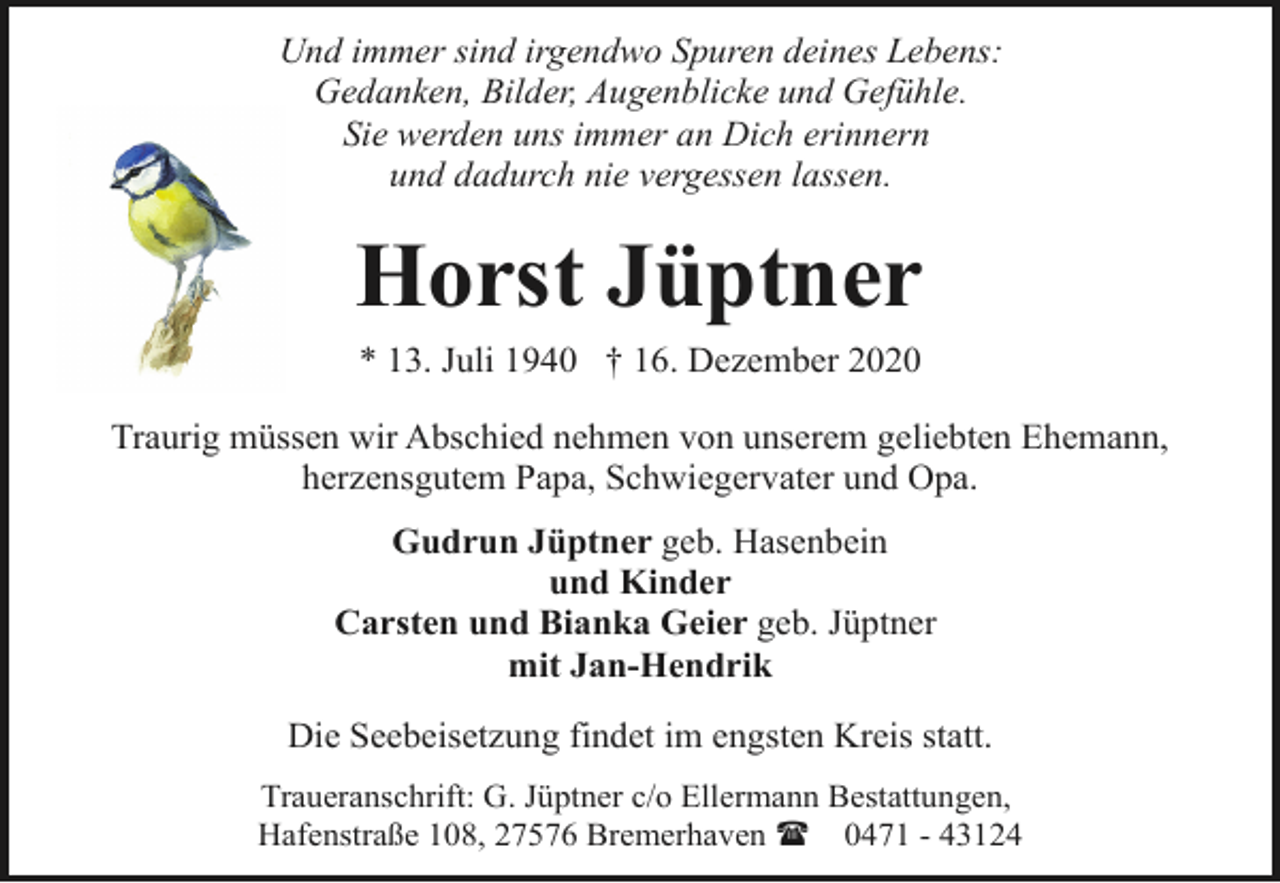<p>Und immer sind irgendwo Spuren deines Lebens:<br />Gedanken, Bilder, Augenblicke und Gefühle.<br />Sie werden uns immer an Dich erinnern<br />und dadurch nie vergessen lassen.</p><p>Horst Jüptner<br />* 13. Juli 1940 † 16. Dezember 2020<br />Traurig müssen wir Abschied nehmen von unserem geliebten Ehemann,<br />herzensgutem Papa, Schwiegervater und Opa.<br />Gudrun Jüptner geb. Hasenbein<br />und Kinder<br />Carsten und Bianka Geier geb. Jüptner<br />mit Jan-Hendrik<br />Die Seebeisetzung findet im engsten Kreis statt.<br />Traueranschrift: G. Jüptner c/o Ellermann Bestattungen,<br />Hafenstraße 108, 27576 Bremerhaven ( 0471 - 43124</p>