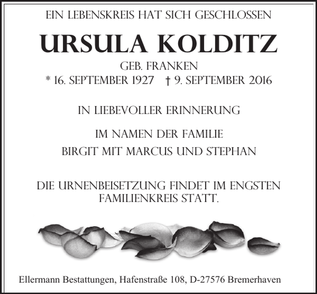 <p>Ein Lebenskreis hat sich geschlossen</p><p>Ursula Kolditz<br />geb. Franken<br />* 16. September 1927 † 9. September 2016<br />In liebevoller Erinnerung<br />Im namen der Familie<br />Birgit mit Marcus und stephan<br />Die Urnenbeisetzung findet im engsten<br />Familienkreis statt.</p><p>Ellermann Bestattungen, Hafenstraße 108, D-27576 Bremerhaven</p>
