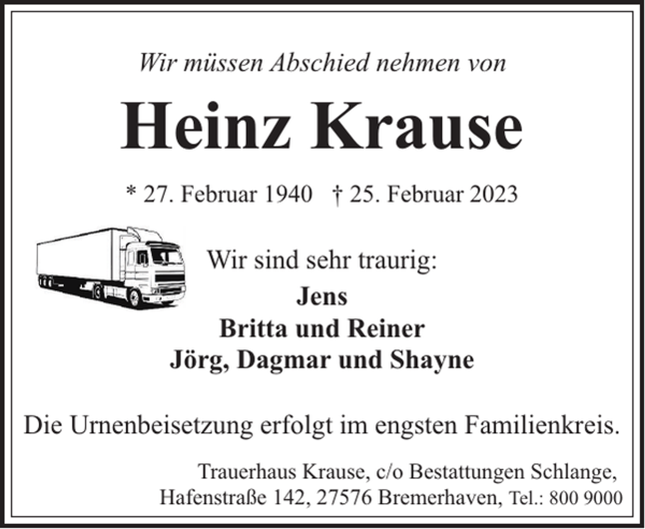 <p>Wir müssen Abschied nehmen von</p><p>Heinz Krause<br />* 27. Februar 1940 † 25. Februar 2023</p><p>Wir sind sehr traurig:<br />Jens<br />Britta und Reiner<br />Jörg, Dagmar und Shayne<br />Die Urnenbeisetzung erfolgt im engsten Familienkreis.<br />Trauerhaus Krause, c/o Bestattungen Schlange,<br />Hafenstraße 142, 27576 Bremerhaven, Tel.: 800 9000</p>