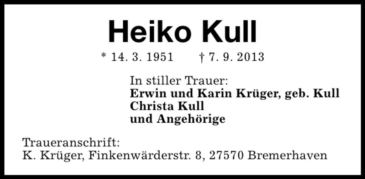 <p>Heiko Kull</p><p>* 14. 3. 1951</p><p>† 7. 9. 2013</p><p>In stiller Trauer:<br />Erwin und Karin Krüger, geb. Kull<br />Christa Kull<br />und Angehörige<br />Traueranschrift:<br />K. Krüger, Finkenwärderstr. 8, 27570 Bremerhaven</p>