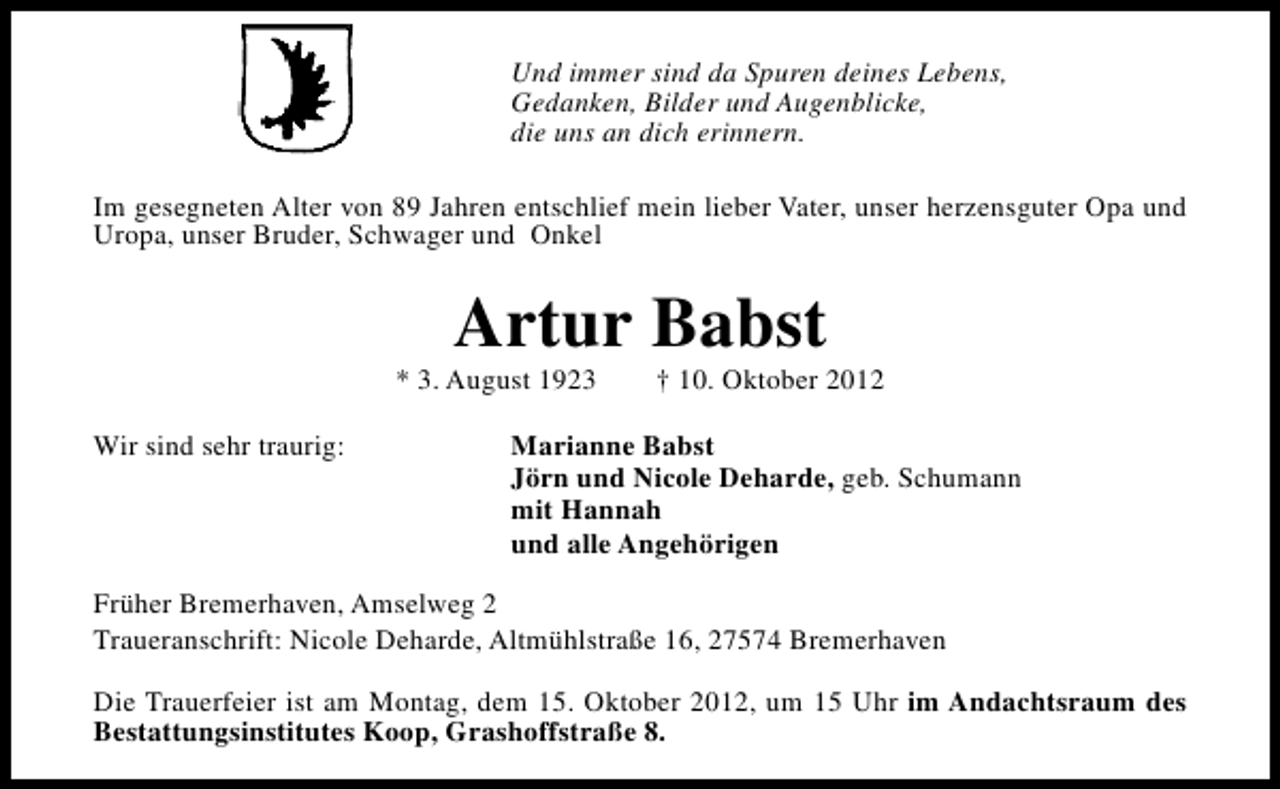 <p>Und immer sind da Spuren deines Lebens,<br />Gedanken, Bilder und Augenblicke,<br />die uns an dich erinnern.<br />Im gesegneten Alter von 89 Jahren entschlief mein lieber Vater, unser herzensguter Opa und<br />Uropa, unser Bruder, Schwager und Onkel</p><p>Artur Babst</p><p>* 3. August 1923<br />Wir sind sehr traurig:</p><p>† 10. Oktober 2012</p><p>Marianne Babst<br />Jörn und Nicole Deharde, geb. Schumann<br />mit Hannah<br />und alle Angehörigen</p><p>Früher Bremerhaven, Amselweg 2<br />Traueranschrift: Nicole Deharde, Altmühlstraße 16, 27574 Bremerhaven<br />Die Trauerfeier ist am Montag, dem 15. Oktober 2012, um 15 Uhr im Andachtsraum des<br />Bestattungsinstitutes Koop, Grashoffstraße 8.</p>