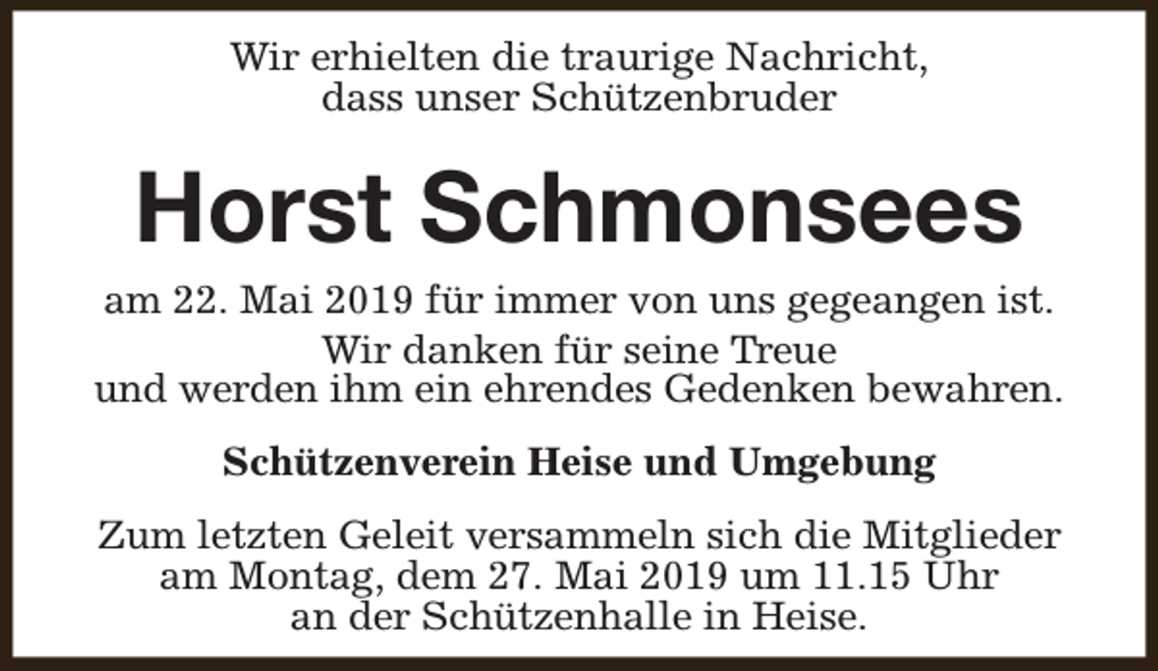 <p>Wir erhielten die traurige Nachricht,<br />dass unser Schützenbruder</p><p>Horst Schmonsees</p><p>am 22. Mai 2019 für immer von uns gegeangen ist.<br />Wir danken für seine Treue<br />und werden ihm ein ehrendes Gedenken bewahren.<br />Schützenverein Heise und Umgebung<br />Zum letzten Geleit versammeln sich die Mitglieder<br />am Montag, dem 27. Mai 2019 um 11.15 Uhr<br />an der Schützenhalle in Heise.</p>