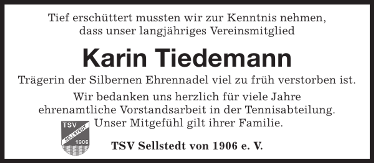 <p>Tief erschüttert mussten wir zur Kenntnis nehmen,<br />dass unser langjähriges Vereinsmitglied</p><p>Karin Tiedemann</p><p>Trägerin der Silbernen Ehrennadel viel zu früh verstorben ist.<br />Wir bedanken uns herzlich für viele Jahre<br />ehrenamtliche Vorstandsarbeit in der Tennisabteilung.<br />Unser Mitgefühl gilt ihrer Familie.<br />TSV Sellstedt von 1906 e. V.</p>