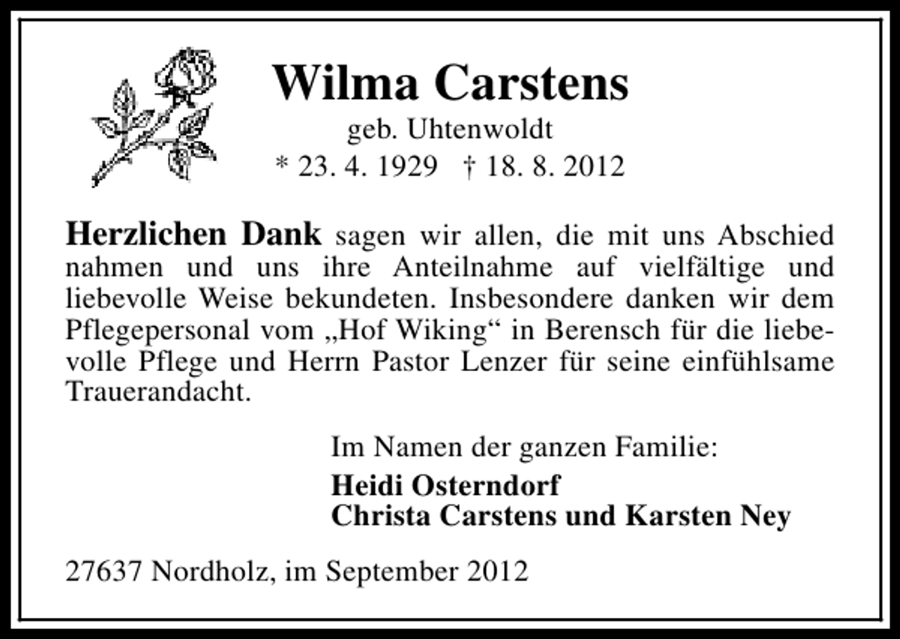 <p>Wilma Carstens<br />geb. Uhtenwoldt<br />* 23. 4. 1929 † 18. 8. 2012</p><p>Herzlichen Dank sagen wir allen, die mit uns Abschied<br />nahmen und uns ihre Anteilnahme auf vielfältige und<br />liebevolle Weise bekundeten. Insbesondere danken wir dem<br />Pflegepersonal vom „Hof Wiking“ in Berensch für die liebevolle Pflege und Herrn Pastor Lenzer für seine einfühlsame<br />Trauerandacht.<br />Im Namen der ganzen Familie:<br />Heidi Osterndorf<br />Christa Carstens und Karsten Ney<br />27637 Nordholz, im September 2012</p>
