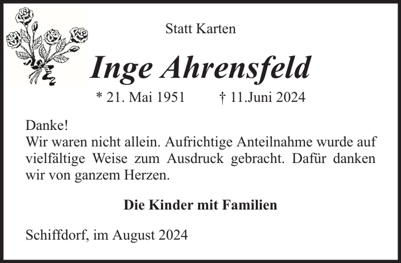 <p>Statt Karten</p><p>Inge Ahrensfeld<br />* 21. Mai 1951</p><p>† 11.Juni 2024</p><p>Danke!<br />Wir waren nicht allein. Aufrichtige Anteilnahme wurde auf<br />vielfältige Weise zum Ausdruck gebracht. Dafür danken<br />wir von ganzem Herzen.<br />Die Kinder mit Familien<br />Schiffdorf, im August 2024</p>