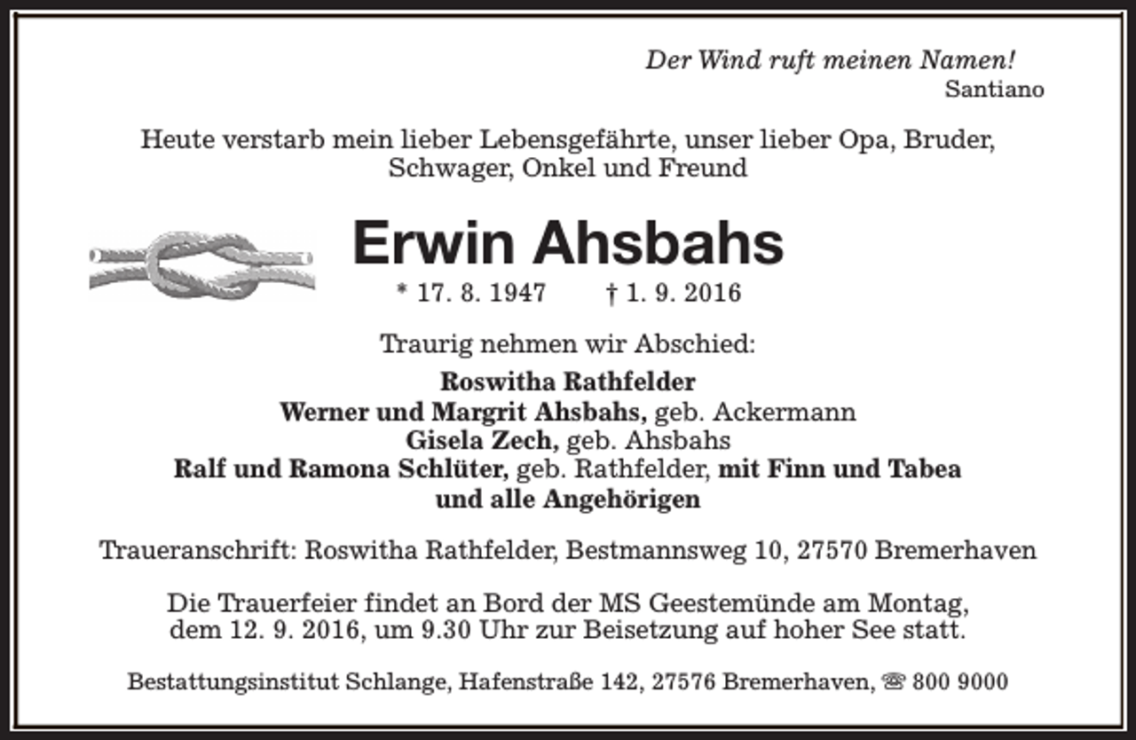 <p>Der Wind ruft meinen Namen!</p><p>Santiano</p><p>Heute verstarb mein lieber Lebensgefährte, unser lieber Opa, Bruder,<br />Schwager, Onkel und Freund</p><p>Erwin Ahsbahs<br />* 17. 8. 1947</p><p>† 1. 9. 2016</p><p>Traurig nehmen wir Abschied:<br />Roswitha Rathfelder<br />Werner und Margrit Ahsbahs, geb. Ackermann<br />Gisela Zech, geb. Ahsbahs<br />Ralf und Ramona Schlüter, geb. Rathfelder, mit Finn und Tabea<br />und alle Angehörigen<br />Traueranschrift: Roswitha Rathfelder, Bestmannsweg 10, 27570 Bremerhaven<br />Die Trauerfeier findet an Bord der MS Geestemünde am Montag,<br />dem 12. 9. 2016, um 9.30 Uhr zur Beisetzung auf hoher See statt.<br />Bestattungsinstitut Schlange, Hafenstraße 142, 27576 Bremerhaven, s 800 9000</p>