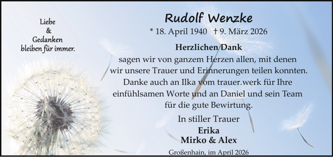 <p>Rudolf Wenzke</p><p>* 18. April 1940 † 9. März 2026<br />Herzlichen Dank<br />sagen wir von ganzem Herzen allen, mit denen<br />wir unsere Trauer und Erinnerungen teilen konnten.<br />Danke auch an Ilka vom trauer.werk für Ihre<br />einfühlsamen Worte und an Daniel und sein Team<br />für die gute Bewirtung.</p><p>In stiller Trauer<br />Erika<br />Mirko &amp; Alex<br />Großenhain, im April 2026</p>