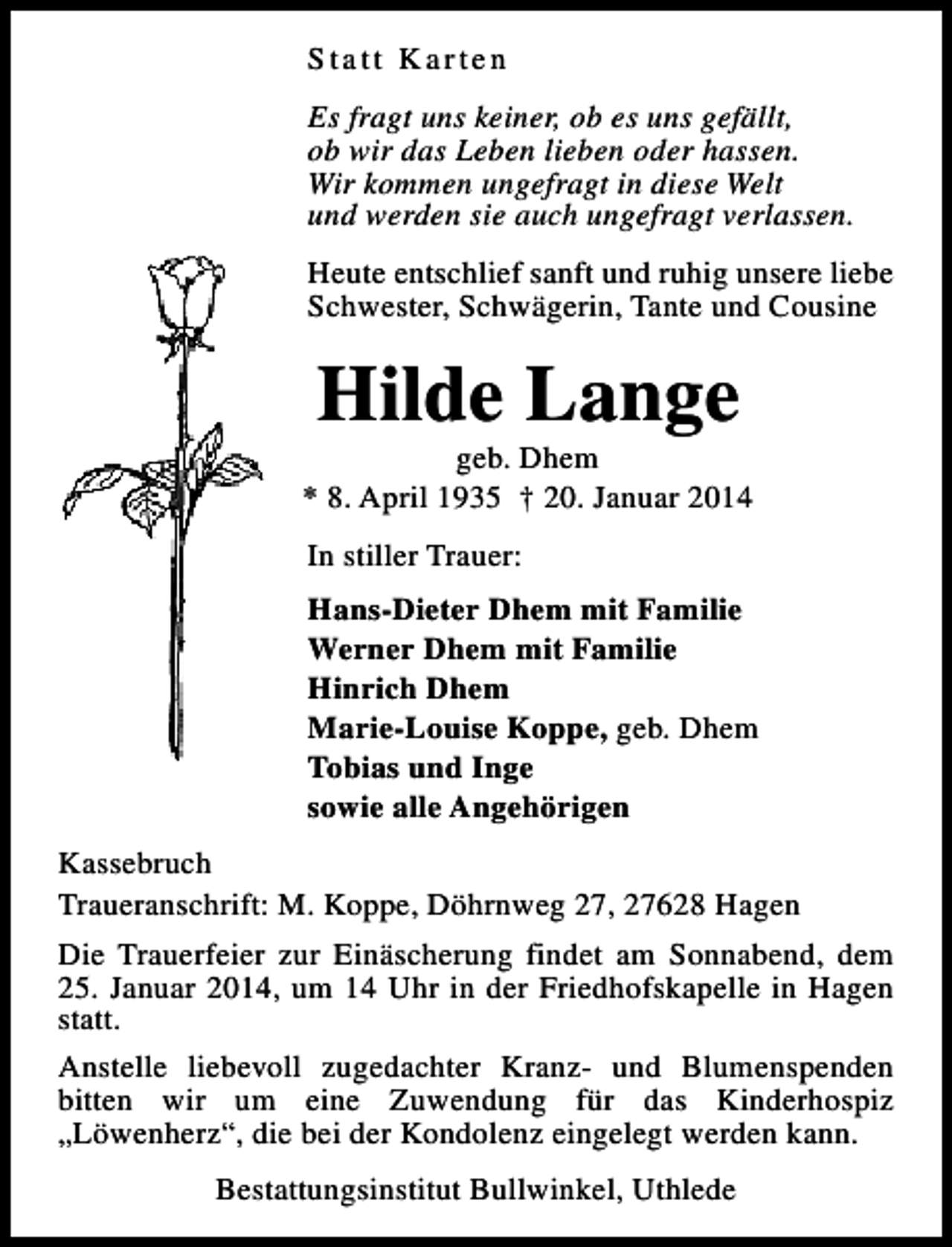 <p>Statt Karten<br />Es fragt uns keiner, ob es uns gefällt,<br />ob wir das Leben lieben oder hassen.<br />Wir kommen ungefragt in diese Welt<br />und werden sie auch ungefragt verlassen.<br />Heute entschlief sanft und ruhig unsere liebe<br />Schwester, Schwägerin, Tante und Cousine</p><p>Hilde Lange</p><p>geb. Dhem<br />* 8. April 1935 † 20. Januar 2014<br />In stiller Trauer:<br />Hans-Dieter Dhem mit Familie<br />Werner Dhem mit Familie<br />Hinrich Dhem<br />Marie-Louise Koppe, geb. Dhem<br />Tobias und Inge<br />sowie alle Angehörigen<br />Kassebruch<br />Traueranschrift: M. Koppe, Döhrnweg 27, 27628 Hagen<br />Die Trauerfeier zur Einäscherung findet am Sonnabend, dem<br />25. Januar 2014, um 14 Uhr in der Friedhofskapelle in Hagen<br />statt.<br />Anstelle liebevoll zugedachter Kranz- und Blumenspenden<br />bitten wir um eine Zuwendung für das Kinderhospiz<br />„Löwenherz“, die bei der Kondolenz eingelegt werden kann.<br />Bestattungsinstitut Bullwinkel, Uthlede</p>