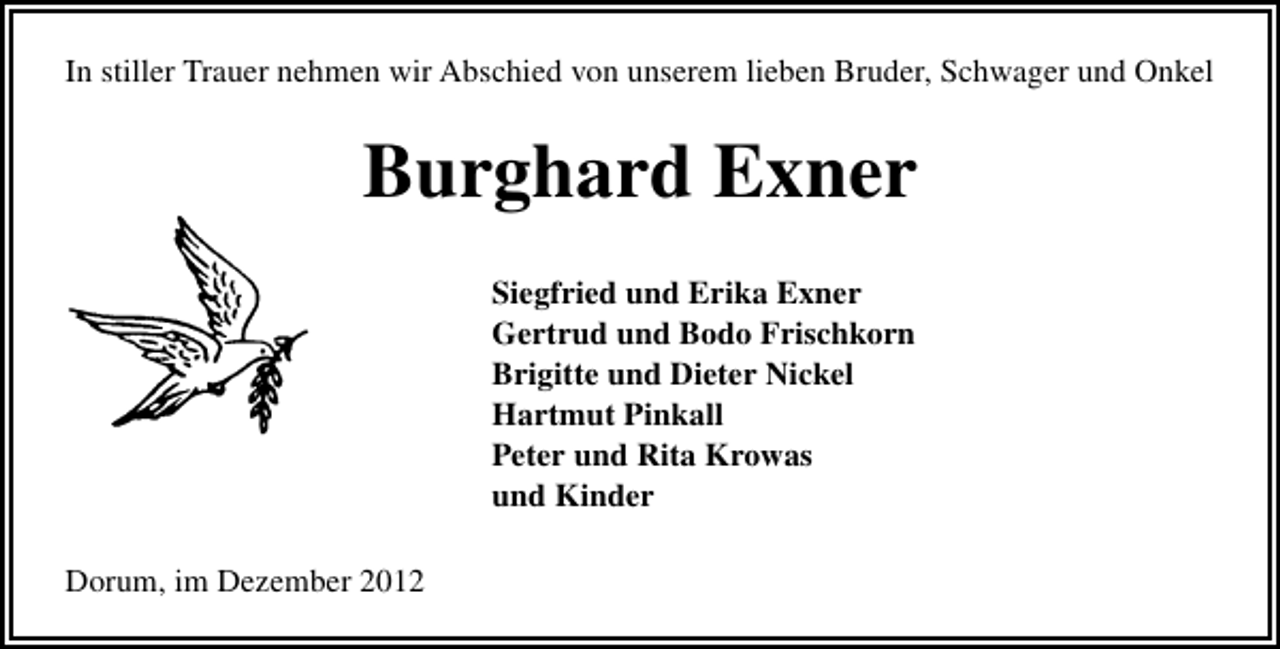 <p>In stiller Trauer nehmen wir Abschied von unserem lieben Bruder, Schwager und Onkel</p>
<p>Burghard Exner<br />Siegfried und Erika Exner<br />Gertrud und Bodo Frischkorn<br />Brigitte und Dieter Nickel<br />Hartmut Pinkall<br />Peter und Rita Krowas<br />und Kinder<br />Dorum, im Dezember 2012</p>