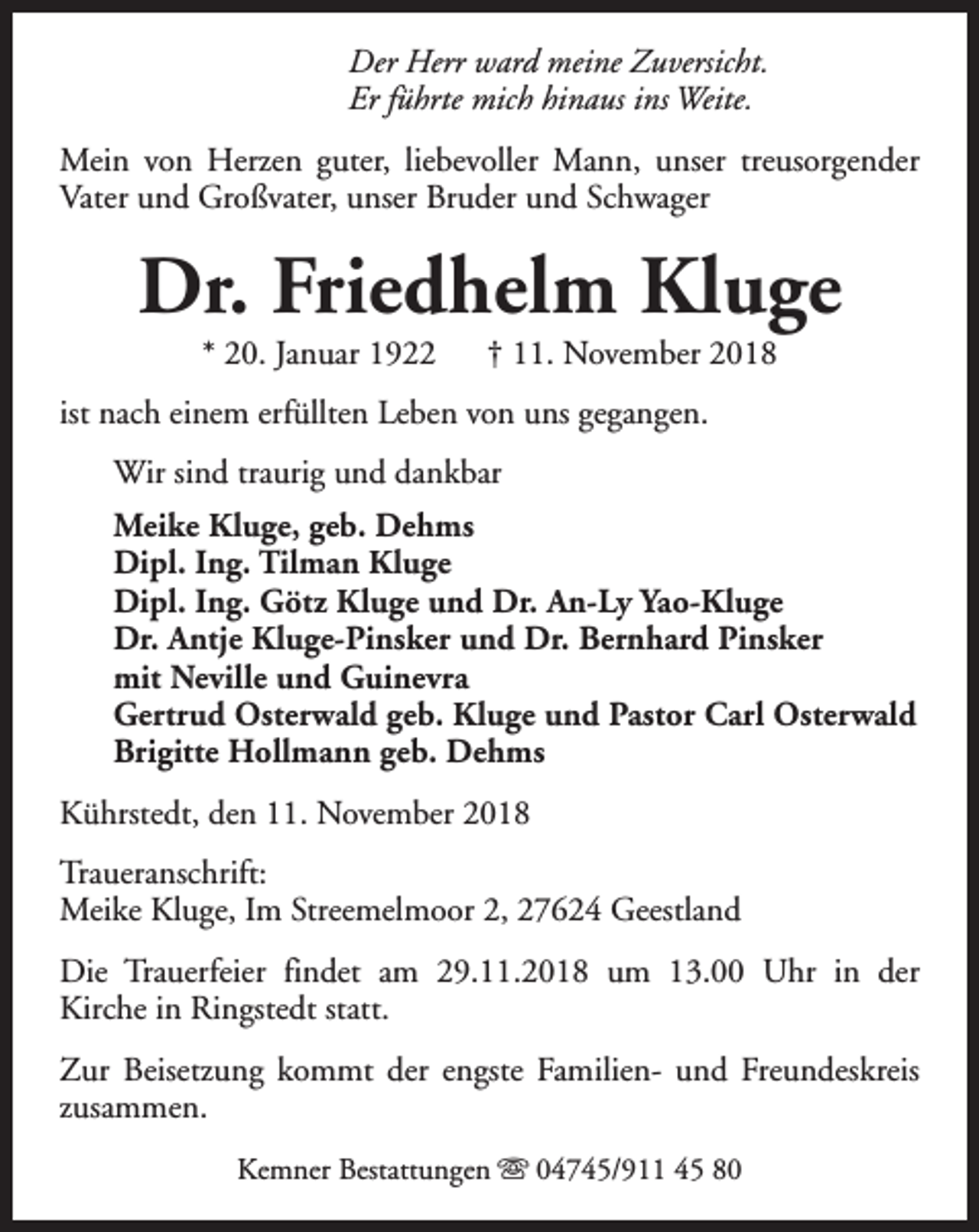 <p>Der Herr ward meine Zuversicht.<br />Er führte mich hinaus ins Weite.<br />Mein von Herzen guter, liebevoller Mann, unser treusorgender<br />Vater und Großvater, unser Bruder und Schwager</p><p>Dr. Friedhelm Kluge<br />* 20. Januar 1922</p><p>† 11. November 2018</p><p>ist nach einem erfüllten Leben von uns gegangen.<br />Wir sind traurig und dankbar<br />Meike Kluge, geb. Dehms<br />Dipl. Ing. Tilman Kluge<br />Dipl. Ing. Götz Kluge und Dr. An-Ly Yao-Kluge<br />Dr. Antje Kluge-Pinsker und Dr. Bernhard Pinsker<br />mit Neville und Guinevra<br />Gertrud Osterwald geb. Kluge und Pastor Carl Osterwald<br />Brigitte Hollmann geb. Dehms<br />Kührstedt, den 11. November 2018<br />Traueranschrift:<br />Meike Kluge, Im Streemelmoor 2, 27624 Geestland<br />Die Trauerfeier findet am 29.11.2018 um 13.00 Uhr in der<br />Kirche in Ringstedt statt.<br />Zur Beisetzung kommt der engste Familien- und Freundeskreis<br />zusammen.<br />Kemner Bestattungen s 04745/911 45 80</p>