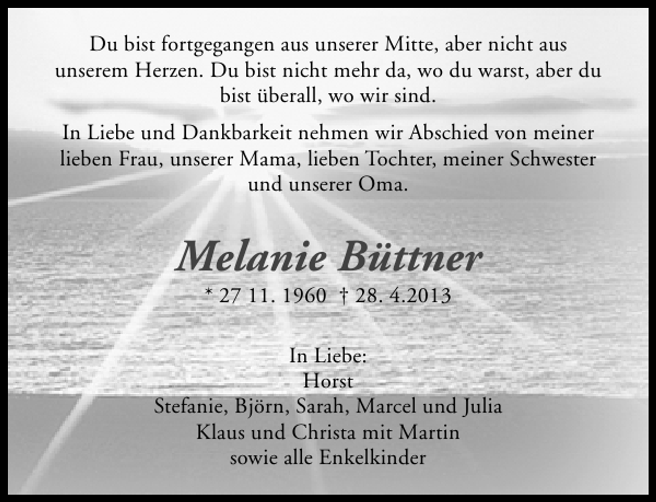 <p>Du bist fortgegangen aus unserer Mitte, aber nicht aus<br />unserem Herzen. Du bist nicht mehr da, wo du warst, aber du<br />bist überall, wo wir sind.<br />In Liebe und Dankbarkeit nehmen wir Abschied von meiner<br />lieben Frau, unserer Mama, lieben Tochter, meiner Schwester<br />und unserer Oma.</p><p>Melanie Büttner<br />* 27 11. 1960 † 28. 4.2013</p><p>In Liebe:<br />Horst<br />Stefanie, Björn, Sarah, Marcel und Julia<br />Klaus und Christa mit Martin<br />sowie alle Enkelkinder</p>