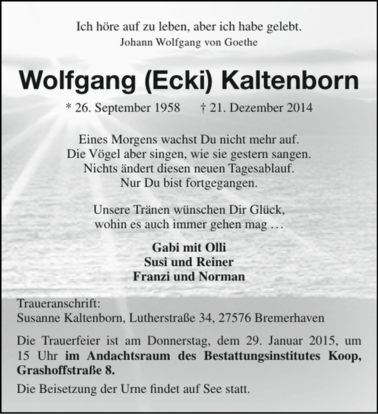 <p>Ich höre auf zu leben, aber ich habe gelebt.<br />Johann Wolfgang von Goethe</p><p>Wolfgang (Ecki) Kaltenborn<br />* 26. September 1958</p><p>† 21. Dezember 2014</p><p>Eines Morgens wachst Du nicht mehr auf.<br />Die Vögel aber singen, wie sie gestern sangen.<br />Nichts ändert diesen neuen Tagesablauf.<br />Nur Du bist fortgegangen.<br />Unsere Tränen wünschen Dir Glück,<br />wohin es auch immer gehen mag . . .<br />Gabi mit Olli<br />Susi und Reiner<br />Franzi und Norman<br />Traueranschrift:<br />Susanne Kaltenborn, Lutherstraße 34, 27576 Bremerhaven<br />Die Trauerfeier ist am Donnerstag, dem 29. Januar 2015, um<br />15 Uhr im Andachtsraum des Bestattungsinstitutes Koop,<br />Grashoffstraße 8.<br />Die Beisetzung der Urne findet auf See statt.</p>
