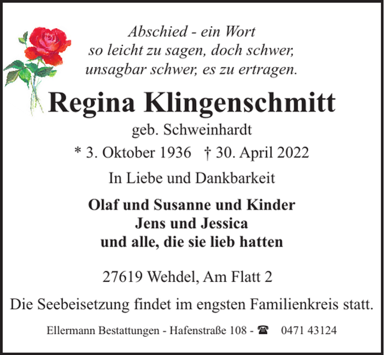 <p>Abschied - ein Wort<br />so leicht zu sagen, doch schwer,<br />unsagbar schwer, es zu ertragen.</p><p>Regina Klingenschmitt<br />geb. Schweinhardt<br />* 3. Oktober 1936 † 30. April 2022<br />In Liebe und Dankbarkeit<br />Olaf und Susanne und Kinder<br />Jens und Jessica<br />und alle, die sie lieb hatten<br />27619 Wehdel, Am Flatt 2<br />Die Seebeisetzung findet im engsten Familienkreis statt.<br />Ellermann Bestattungen - Hafenstraße 108 - ( 0471 43124</p>