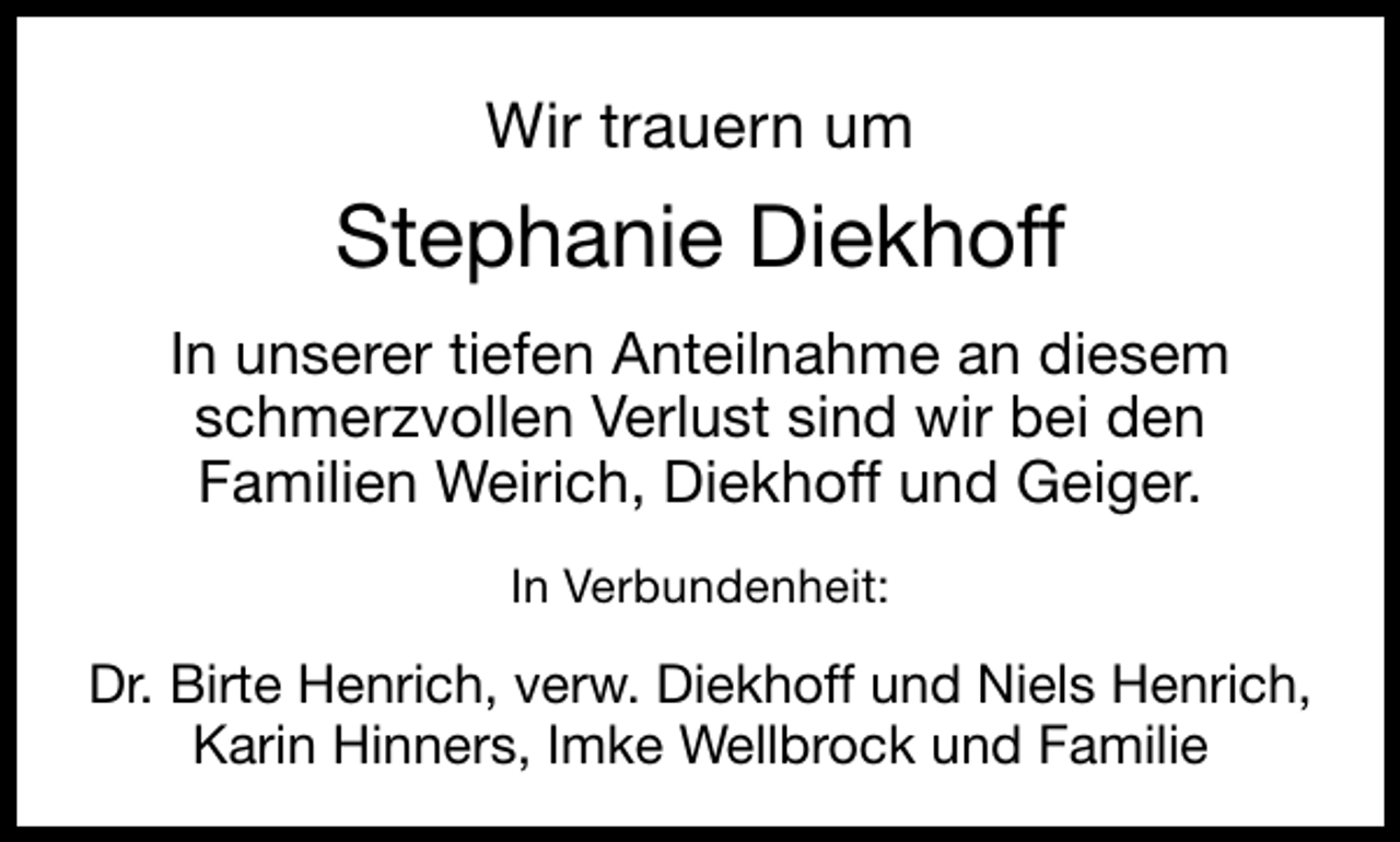 <p>Wir trauern um</p><p>Stephanie Diekhoff<br />In unserer tiefen Anteilnahme an diesem<br />schmerzvollen Verlust sind wir bei den<br />Familien Weirich, Diekhoff und Geiger.<br />In Verbundenheit:</p><p>Dr. Birte Henrich, verw. Diekhoff und Niels Henrich,<br />Karin Hinners, Imke Wellbrock und Familie</p>