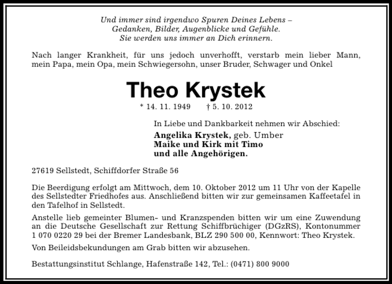 <p>Und immer sind irgendwo Spuren Deines Lebens –<br />Gedanken, Bilder, Augenblicke und Gefühle.<br />Sie werden uns immer an Dich erinnern.<br />Nach langer Krankheit, für uns jedoch unverhofft, verstarb mein lieber Mann,<br />mein Papa, mein Opa, mein Schwiegersohn, unser Bruder, Schwager und Onkel</p><p>Theo Krystek<br />* 14. 11. 1949</p><p>† 5. 10. 2012</p><p>In Liebe und Dankbarkeit nehmen wir Abschied:</p><p>Angelika Krystek, geb. Umber<br />Maike und Kirk mit Timo<br />und alle Angehörigen.<br />27619 Sellstedt, Schiffdorfer Straße 56<br />Die Beerdigung erfolgt am Mittwoch, dem 10. Oktober 2012 um 11 Uhr von der Kapelle<br />des Sellstedter Friedhofes aus. Anschließend bitten wir zur gemeinsamen Kaffeetafel in<br />den Tafelhof in Sellstedt.<br />Anstelle lieb gemeinter Blumen- und Kranzspenden bitten wir um eine Zuwendung<br />an die Deutsche Gesellschaft zur Rettung Schiffbrüchiger (DGzRS), Kontonummer<br />1 07220 29 bei der Bremer Landesbank, BLZ 290 5, Kennwort: Theo Krystek.<br />Von Beileidsbekundungen am Grab bitten wir abzusehen.<br />Bestattungsinstitut Schlange, Hafenstraße 142, Tel.: (0471) 800 9000</p>