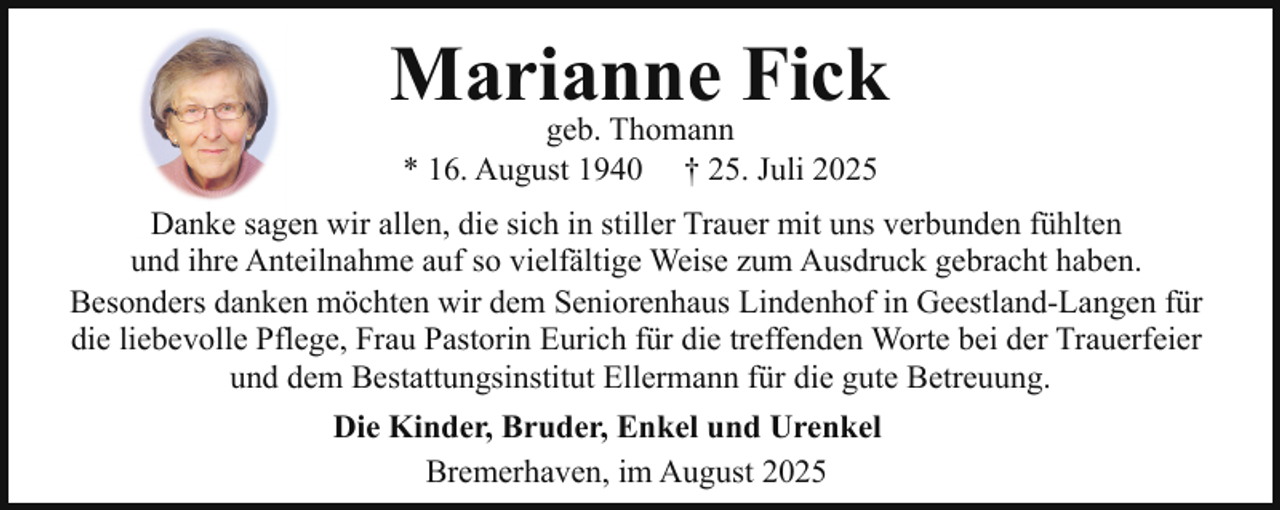 <p>Marianne Fick<br />geb. Thomann<br />* 16. August 1940 † 25. Juli 2025</p><p>Danke sagen wir allen, die sich in stiller Trauer mit uns verbunden fühlten<br />und ihre Anteilnahme auf so vielfältige Weise zum Ausdruck gebracht haben.<br />Besonders danken möchten wir dem Seniorenhaus Lindenhof in Geestland-Langen für<br />die liebevolle Pflege, Frau Pastorin Eurich für die treffenden Worte bei der Trauerfeier<br />und dem Bestattungsinstitut Ellermann für die gute Betreuung.<br />Die Kinder, Bruder, Enkel und Urenkel<br />Bremerhaven, im August 2025</p>