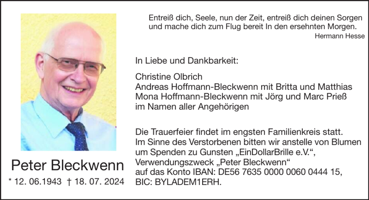 <p>Entreiß dich, Seele, nun der Zeit, entreiß dich deinen Sorgen<br />und mache dich zum Flug bereit In den ersehnten Morgen.<br />Hermann Hesse</p><p>In Liebe und Dankbarkeit:<br />Christine Olbrich<br />Andreas Hoffmann-Bleckwenn mit Britta und Matthias<br />Mona Hoffmann-Bleckwenn mit Jörg und Marc Prieß<br />im Namen aller Angehörigen</p><p>Peter Bleckwenn<br />* 12. 06.1943 † 18. 07. 2024</p><p>Die Trauerfeier findet im engsten Familienkreis statt.<br />Im Sinne des Verstorbenen bitten wir anstelle von Blumen<br />um Spenden zu Gunsten „EinDollarBrille e.V.“,<br />Verwendungszweck „Peter Bleckwenn“<br />auf das Konto IBAN: DE56 7635 006444 15,<br />BIC: BYLADEM1ERH.</p>