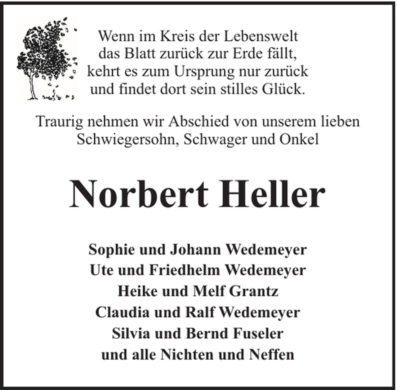 <p>Wenn im Kreis der Lebenswelt<br />das Blatt zurück zur Erde fällt,<br />kehrt es zum Ursprung nur zurück<br />und findet dort sein stilles Glück.<br />Traurig nehmen wir Abschied von unserem lieben<br />Schwiegersohn, Schwager und Onkel</p><p>Norbert Heller<br />Sophie und Johann Wedemeyer<br />Ute und Friedhelm Wedemeyer<br />Heike und Melf Grantz<br />Claudia und Ralf Wedemeyer<br />Silvia und Bernd Fuseler<br />und alle Nichten und Neffen</p>