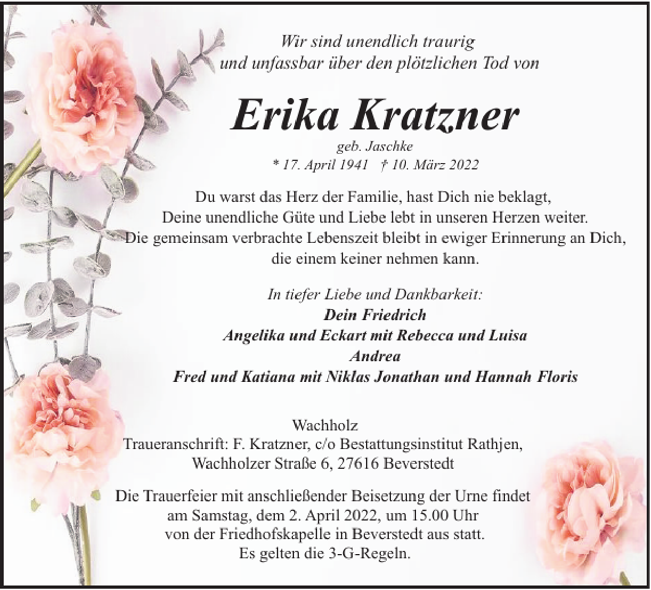 <p>Wir sind unendlich traurig<br />und unfassbar über den plötzlichen Tod von</p><p>Erika Kratzner<br />geb. Jaschke<br />* 17. April 1941 † 10. März 2022</p><p>Du warst das Herz der Familie, hast Dich nie beklagt,<br />Deine unendliche Güte und Liebe lebt in unseren Herzen weiter.<br />Die gemeinsam verbrachte Lebenszeit bleibt in ewiger Erinnerung an Dich,<br />die einem keiner nehmen kann.<br />In tiefer Liebe und Dankbarkeit:<br />Dein Friedrich<br />Angelika und Eckart mit Rebecca und Luisa<br />Andrea<br />Fred und Katiana mit Niklas Jonathan und Hannah Floris<br />Wachholz<br />Traueranschrift: F. Kratzner, c/o Bestattungsinstitut Rathjen,<br />Wachholzer Straße 6, 27616 Beverstedt<br />Die Trauerfeier mit anschließender Beisetzung der Urne findet<br />am Samstag, dem 2. April 2022, um 15.00 Uhr<br />von der Friedhofskapelle in Beverstedt aus statt.<br />Es gelten die 3-G-Regeln.</p>