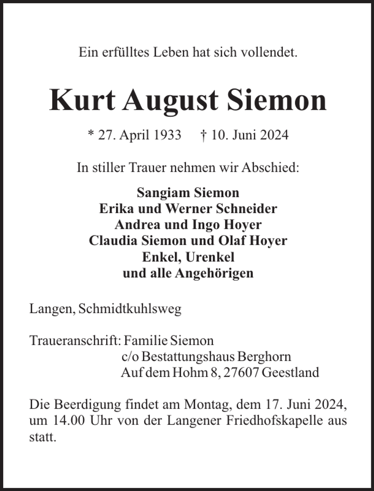 <p>Ein erfülltes Leben hat sich vollendet.</p><p>Kurt August Siemon<br />* 27. April 1933</p><p>† 10. Juni 2024</p><p>In stiller Trauer nehmen wir Abschied:<br />Sangiam Siemon<br />Erika und Werner Schneider<br />Andrea und Ingo Hoyer<br />Claudia Siemon und Olaf Hoyer<br />Enkel, Urenkel<br />und alle Angehörigen<br />Langen, Schmidtkuhlsweg<br />Traueranschrift: Familie Siemon<br />c/o Bestattungshaus Berghorn<br />Auf dem Hohm 8, 27607 Geestland<br />Die Beerdigung findet am Montag, dem 17. Juni 2024,<br />um 14.00 Uhr von der Langener Friedhofskapelle aus<br />statt.</p>